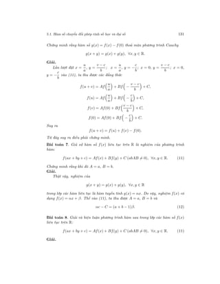 5.1. Hàm số chuyển đổi phép tính số học và đại số 131
Chứng minh rằng hàm số g(x) = f(x) − f(0) thoả mãn phương trình Cauchy
g(x + y) = g(x) + g(y), ∀x, y ∈ R.
Giải.
Lần lượt đặt x =
u
a
, y =
v − c
b
; x =
u
a
, y = −
c
b
; x = 0, y =
v − c
b
; x = 0,
y = −
c
b
vào (11), ta thu được các đẳng thức
f(u + v) = Af
u
a
+ Bf −
v − c
b
+ C,
f(u) = Af
u
a
+ Bf −
c
b
+ C,
f(v) = Af(0) + Bf
v − c
b
+ C,
f(0) = Af(0) + Bf −
c
b
+ C.
Suy ra
f(u + v) = f(u) + f(v) − f(0).
Từ đây suy ra điều phải chứng minh.
Bài toán 7. Giả sử hàm số f(x) liên tục trên R là nghiệm của phương trình
hàm:
f(ax + by + c) = Af(x) + Bf(y) + C (abAB = 0), ∀x, y ∈ R. (11)
Chứng minh rằng khi đó A = a, B = b.
Giải.
Thật vậy, nghiệm của
g(x + y) = g(x) + g(y), ∀x, y ∈ R
trong lớp các hàm liên tục là hàm tuyến tính g(x) = αx. Do vậy, nghiệm f(x) có
dạng f(x) = αx + β. Thế vào (11), ta thu được A = a, B = b và
αc − C = (a + b − 1)β. (12)
Bài toán 8. Giải và biện luận phương trình hàm sau trong lớp các hàm số f(x)
liên tục trên R:
f(ax + by + c) = Af(x) + Bf(y) + C (abAB = 0), ∀x, y ∈ R. (11)
Giải.
 