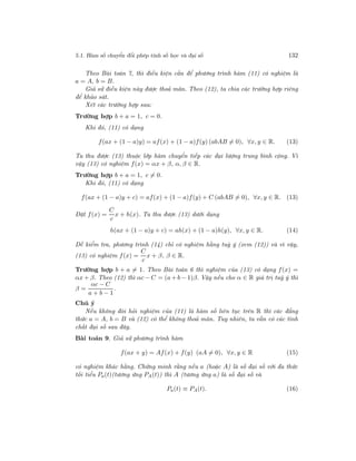 5.1. Hàm số chuyển đổi phép tính số học và đại số 132
Theo Bài toán 7, thì điều kiện cần để phương trình hàm (11) có nghiệm là
a = A, b = B.
Giả sử điều kiện này được thoả mãn. Theo (12), ta chia các trường hợp riêng
để khảo sát.
Xét các trường hợp sau:
Trường hợp b + a = 1, c = 0.
Khi đó, (11) có dạng
f(ax + (1 − a)y) = af(x) + (1 − a)f(y) (abAB = 0), ∀x, y ∈ R. (13)
Ta thu được (13) thuộc lớp hàm chuyển tiếp các đại lượng trung bình cộng. Vì
vậy (13) có nghiệm f(x) = αx + β, α, β ∈ R.
Trường hợp b + a = 1, c = 0.
Khi đó, (11) có dạng
f(ax + (1 − a)y + c) = af(x) + (1 − a)f(y) + C (abAB = 0), ∀x, y ∈ R. (13)
Đặt f(x) =
C
c
x + h(x). Ta thu được (13) dưới dạng
h(ax + (1 − a)y + c) = ah(x) + (1 − a)h(y), ∀x, y ∈ R. (14)
Dễ kiểm tra, phương trình (14) chỉ có nghiệm hằng tuỳ ý (xem (12)) và vì vậy,
(13) có nghiệm f(x) =
C
c
x + β, β ∈ R.
Trường hợp b + a = 1. Theo Bài toán 6 thì nghiệm của (13) có dạng f(x) =
αx + β. Theo (12) thì αc − C = (a + b − 1)β. Vậy nếu cho α ∈ R giá trị tuỳ ý thì
β =
αc − C
a + b − 1
.
Chú ý
Nếu không đòi hỏi nghiệm của (11) là hàm số liên tục trên R thì các đẳng
thức a = A, b = B và (12) có thể không thoả mãn. Tuy nhiên, ta vẫn có các tính
chất đại số sau đây.
Bài toán 9. Giả sử phương trình hàm
f(ax + y) = Af(x) + f(y) (aA = 0), ∀x, y ∈ R (15)
có nghiệm khác hằng. Chứng minh rằng nếu a (hoặc A) là số đại số với đa thức
tối tiểu Pa(t)(tương ứng PA(t)) thì A (tương ứng a) là số đại số và
Pa(t) ≡ PA(t). (16)
 