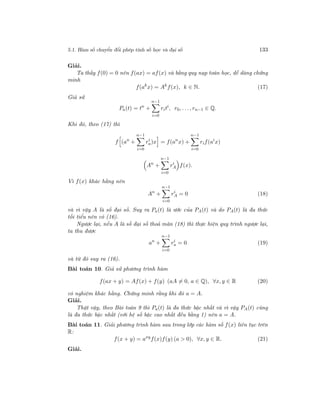 5.1. Hàm số chuyển đổi phép tính số học và đại số 133
Giải.
Ta thấy f(0) = 0 nên f(ax) = af(x) và bằng quy nạp toán học, dễ dàng chứng
minh
f(ak
x) = Ak
f(x), k ∈ N. (17)
Giả sử
Pa(t) = tn
+
n−1
i=0
riti
, r0, . . ., rn−1 ∈ Q.
Khi đó, theo (17) thì
f (an
+
n−1
i=0
ri
a)x = f(an
x) +
n−1
i=0
rif(ai
x)
An
+
n−1
i=0
ri
A f(x).
Vì f(x) khác hằng nên
An
+
n−1
i=0
ri
A = 0 (18)
và vì vậy A là số đại số. Suy ra Pa(t) là ước của PA(t) và do PA(t) là đa thức
tối tiểu nên có (16).
Ngược lại, nếu A là số đại số thoả mãn (18) thì thực hiện quy trình ngược lại,
ta thu được
an
+
n−1
i=0
ri
a = 0 (19)
và từ đó suy ra (16).
Bài toán 10. Giả sử phương trình hàm
f(ax + y) = Af(x) + f(y) (aA = 0, a ∈ Q), ∀x, y ∈ R (20)
có nghiệm khác hằng. Chứng minh rằng khi đó a = A.
Giải.
Thật vậy, theo Bài toán 9 thì Pa(t) là đa thức bậc nhất và vì vậy PA(t) cũng
là đa thức bậc nhất (với hệ số bậc cao nhất đều bằng 1) nên a = A.
Bài toán 11. Giải phương trình hàm sau trong lớp các hàm số f(x) liên tục trên
R:
f(x + y) = axy
f(x)f(y) (a > 0), ∀x, y ∈ R. (21)
Giải.
 