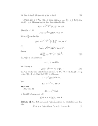 5.1. Hàm số chuyển đổi phép tính số học và đại số 134
Dễ thấy f(1) 0. Nếu f(1) = 0 thì từ (21) ta có ngay f(x) ≡ 0. Xét trường
hợp f(1) > 0. Bằng quy nạp, dễ dàng kiểm chứng hệ thức
f(nx) = a
(n2−n)x2
2 [f(x)]n
, ∀n ∈ N∗
.
Vậy với x = 1 thì
f(n) = a
n2−n
2 [f(1)]n
, ∀n ∈ N∗
.
Với x =
m
n
, ta thu được
f(m) = a
(n2−n)( m
n )2
2 f(
m
n
)
n
, ∀m, n ∈ N∗
.
và
f(m) = a
m2−m
2 [f(1)]m
, ∀m ∈ N∗
.
Suy ra
f
m
n
= a
1
2
( m
n
)2
a− 1
2 f(1)
m
n
. (22)
Do f(1) > 0 nên có thể viết
c = −
1
2
+ loga f(1).
Từ (21) suy ra
f(x) = a
1
2
x2+cx
, ∀x ∈ Q+
. (23)
Do f(x) liên tục nên (16) thoả mãn với mọi x ∈ R+
. Với x < 0, ta đặt −x = y
và do f(0) = 1 nên từ giả thiết (21) ta nhận được
1 = a−x2
f(x)a(x2/2)−cx
,
hay
f(x) = a
1
2
x2+cx
, ∀x ∈ R.
Nhận xét.
Bằng cách đặt
f(x) = ax2/2
g(x)
ta đưa (15) về dạng quen biết
g(x + y) = g(x)g(y), ∀x ∈ R.
Bài toán 12. Xác định các hàm số f xác định và liên tục trên R thoả mãn điều
kiện
f(x + y) + f(z) = f(x) + f(y + z), ∀x, y, z ∈ R. (1)
 