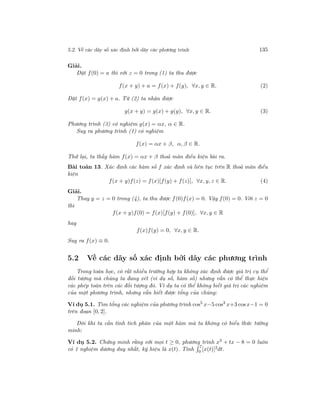 5.2. Về các dãy số xác định bởi dãy các phương trình 135
Giải.
Đặt f(0) = a thì với z = 0 trong (1) ta thu được
f(x + y) + a = f(x) + f(y), ∀x, y ∈ R. (2)
Đặt f(x) = g(x) + a. Từ (2) ta nhận được
g(x + y) = g(x) + g(y), ∀x, y ∈ R. (3)
Phương trình (3) có nghiệm g(x) = αx, α ∈ R.
Suy ra phương trình (1) có nghiệm
f(x) = αx + β, α, β ∈ R.
Thử lại, ta thấy hàm f(x) = αx + β thoả mãn điều kiện bài ra.
Bài toán 13. Xác định các hàm số f xác định và liên tục trên R thoả mãn điều
kiện
f(x + y)f(z) = f(x)[f(y) + f(z)], ∀x, y, z ∈ R. (4)
Giải.
Thay y = z = 0 trong (4), ta thu được f(0)f(x) = 0. Vậy f(0) = 0. Với z = 0
thì
f(x + y)f(0) = f(x)[f(y) + f(0)], ∀x, y ∈ R
hay
f(x)f(y) = 0, ∀x, y ∈ R.
Suy ra f(x) ≡ 0.
5.2 Về các dãy số xác định bởi dãy các phương trình
Trong toán học, có rất nhiều trường hợp ta không xác định được giá trị cụ thể
đối tượng mà chúng ta đang xét (ví dụ số, hàm số) nhưng vẫn có thể thực hiện
các phép toán trên các đối tượng đó. Ví dụ ta có thể không biết giá trị các nghiệm
của một phương trình, nhưng vẫn biết được tổng của chúng:
Ví dụ 5.1. Tìm tổng các nghiệm của phương trình cos5
x−5 cos3
x+3 cosx−1 = 0
trên đoạn [0, 2].
Đôi khi ta cần tính tích phân của một hàm mà ta không có biểu thức tường
minh:
Ví dụ 5.2. Chứng minh rằng với mọi t ≥ 0, phương trình x3
+ tx − 8 = 0 luôn
có 1 nghiệm dương duy nhất, ký hiệu là x(t). Tính
7
0 [x(t)]2dt.
 