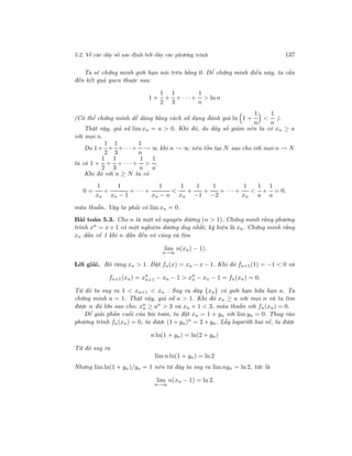 5.2. Về các dãy số xác định bởi dãy các phương trình 137
Ta sẽ chứng minh giới hạn nói trên bằng 0. Để chứng minh điều này, ta cần
đến kết quả quen thuộc sau:
1 +
1
2
+
1
3
+ · · · +
1
n
> ln n
(Có thể chứng minh dễ dàng bằng cách sử dụng đánh giá ln 1 +
1
n
<
1
n
).
Thật vậy, giả sử lim xn = a > 0. Khi đó, do dãy số giảm nên ta có xn ≥ a
với mọi n.
Do 1+
1
2
+
1
3
+· · ·+
1
n
→ ∞ khi n → ∞ nên tồn tại N sao cho với mọi n → N
ta có 1 +
1
2
+
1
3
+ · · · +
1
n
>
1
a
.
Khi đó với n ≥ N ta có
0 =
1
xn
+
1
xn − 1
+ · · · +
1
xn − n
<
1
xn
+
1
−1
+
1
−2
+ · · · +
1
xn
<
1
a
+
1
a
= 0,
mâu thuẫn. Vậy ta phải có lim xn = 0.
Bài toán 5.3. Cho n là một số nguyên dương (n > 1). Chứng minh rằng phương
trình xn = x + 1 có một nghiệm dương duy nhất, ký hiệu là xn. Chứng minh rằng
xn dần về 1 khi n dần đến vô cùng và tìm
lim
n→∞
n(xn) − 1).
Lời giải. Rõ ràng xn > 1. Đặt fn(x) = xn − x − 1. Khi đó fn+1(1) = −1 < 0 và
fn+1(xn) = xn
n+1 − xn − 1 > xn
n − xn − 1 = fn(xn) = 0.
Từ đó ta suy ra 1 < xn+1 < xn . Suy ra dãy {xn} có giới hạn hữu hạn a. Ta
chứng minh a = 1. Thật vậy, giả sử a > 1. Khi đó xn ≥ a với mọi n và ta tìm
được n đủ lớn sao cho: xn
n ≥ an
> 3 và xn + 1 < 3, mâu thuẫn với fn(xn) = 0.
Để giải phần cuối của bài toán, ta đặt xn = 1 + yn với lim yn = 0. Thay vào
phương trình fn(xn) = 0, ta được (1 + yn)n
= 2 + yn. Lấy logarith hai vế, ta được
n ln(1 + yn) = ln(2 + yn)
Từ đó suy ra
lim n ln(1 + yn) = ln 2
Nhưng lim ln(1 + yn)/yn = 1 nên từ đây ta suy ra limnyn = ln 2, tức là
lim
n→∞
n(xn − 1) = ln 2.
 