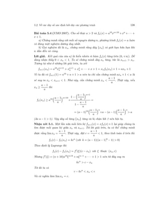 5.2. Về các dãy số xác định bởi dãy các phương trình 138
Bài toán 5.4 (VMO 2007). Cho số thực a > 2 và fn(x) = a10
xn+10
+xn
+· · · +
x + 1.
a) Chứng minh rằng với mỗi số nguyên dương n, phương trình fn(x) = a luôn
có đúng một nghiệm dương duy nhất.
b) Gọi nghiệm đó là xn, chứng minh rằng dãy {xn} có giới hạn hữu hạn khi
n dần đến vô cùng.
Lời giải. Kết quả của câu a) là hiển nhiên vì hàm fn(x) tăng trên (0, +∞). Dễ
dàng nhận thấy 0 < xn < 1. Ta sẽ chứng minh dãy xn tăng, tức là xn+1 > xn.
Tương tự như ở những lời giải trên, ta xét
fn+1(xn) = a10
xn+11
n + xn+1
n + xn
n + · · · + x + 1 = xnfn(xn) + 1 = axn + 1
Vì ta đã có fn+1(1) = a10 + n + 1 > a nên ta chỉ cần chứng minh axn + 1 < a là
sẽ suy ra xn < xn+1 < 1. Như vậy, cần chứng minh xn <
a − 1
a
. Thật vậy, nếu
xn ≥
a − 1
a
thì
fn(xn) ≥ a10 a − 1
a
n+10
+
1 −
a − 1
a
n+1
1 −
a − 1
a
=
= (a − 1)10 a − 1
a
n
+a − (a − 1)
a − 1
a
n
> a
(do a − 1 > 1). Vậy dãy số tăng {xn} tăng và bị chặn bởi 1 nên hội tụ.
Nhận xét 5.1. Một lần nữa mối liên hệ fn+1(x) = xfn(x) + 1 lại giúp chúng ta
tìm được mối quan hệ giữa xn và xn+1. Từ lời giải trên, ta có thể chứng minh
được rằng lim xn =
a − 1
a
. Thật vậy, đặt c =
a − 1
a
< 1, theo tính toán ở trên thì
fn(c) − fn(xn) = kcn
(với k = (a − 1)((a − 1)9
− 1) > 0)
Theo định lý Lagrange thì
fn(c) − fn(xn) = f (ξ)(c − xn) với ξ thuộc (xn, c)
Nhưng f (ξ) = (n + 10)a10
ξn+9
+ nξn−1
+ · · · + 1 > 1 nên từ đây suy ra
kcn
> c − xn
Từ đó ta có
c − kcn
< xn < c
Và có nghĩa làm limxn = c.
 