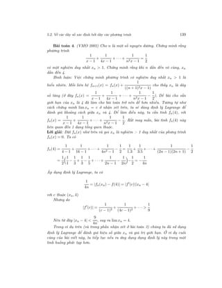 5.2. Về các dãy số xác định bởi dãy các phương trình 139
Bài toán 4. (VMO 2002) Cho n là một số nguyên dương. Chứng minh rằng
phương trình
1
x − 1
+
1
4x − 1
+ · · · +
1
n2x − 1
=
1
2
có một nghiệm duy nhất xn > 1. Chứng minh rằng khi n dần đến vô cùng, xn
dần đến 4.
Bình luận: Việc chứng minh phương trình có nghiệm duy nhất xn > 1 là
hiển nhiên. Mối liên hệ fn+1(x) = fn(x) +
1
((n + 1)2x − 1)
cho thấy xn là dãy
số tăng (ở đây fn(x) =
1
x − 1
+
1
4x − 1
+ · · · +
1
n2x − 1
−
1
2
). Đề bài cho sẵn
giới hạn của xn là 4 đã làm cho bài toán trở nên dễ hơn nhiều. Tương tự như
cách chứng minh lim xn = c ở nhận xét trên, ta sẽ dùng định lý Lagrange để
đánh giá khoảng cách giữa xn và 4. Để làm điều này, ta cần tính fn(4), với
fn(x) =
1
x − 1
+
1
4x − 1
+ · · · +
1
n2x − 1
−
1
2
. Rất may mắn, bài tính fn(4) này
liên quan đến 1 dạng tổng quen thuộc.
Lời giải: Đặt fn(x) như trên và gọi xn là nghiệm > 1 duy nhất của phưng trình
fn(x) = 0. Ta có
fn(4) =
1
4 − 1
+
1
16 − 1
+ · · · +
1
4n2 − 1
−
1
2
=
1
1.3
+
1
3.5
+ · · · +
1
(2n − 1)(2n + 1)
−
1
2
=
1
2
1
1
−
1
3
+
1
3
−
1
5
+ · · · +
1
2n − 1
−
1
2n
−
1
2
= −
1
4n
Áp dụng định lý Lagrange, ta có
1
4n
= |fn(xn) − f(4)| = |f (c)||xn − 4|
với c thuộc (xn, 4)
Nhưng do
|f (c)| =
1
(c − 1)2
+
1
(4c − 1)2
+ · · · >
1
9
Nên từ đây |xn − 4| <
9
4n
, suy ra lim xn = 4.
Trong ví dụ trên (và trong phần nhận xét ở bài toán 3) chúng ta đã sử dụng
định lý Lagrange để đánh giá hiệu số giữa xn và giá trị giới hạn. Ở ví dụ cuối
cùng của bài viết này, ta tiếp tục nếu ra ứng dụng dụng định lý này trong một
tình huống phức tạp hơn.
 