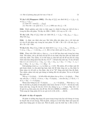 1.3. Một số phương pháp giải bài toán về dãy số 14
Ví dụ 1.12 (Singapore 1995). Cho dãy số {fn} xác định bởi f1 = 1, f2n = fn
và f2n+1 = f2n+1.
(i) Tính M = max{f1, ..., f1994}
(ii) Tìm tất c các giảá trị n, 1 ≤ n ≤ 1994 sao cho fn = M.
Giải. Kinh nghiệm một chút ta thấy ngay fn chính là tổng các chữ số của n
trong hệ đếm nhị phân. Từ đây do 1994 < 2048 = 211 suy ra M = 10.
Ví dụ 1.13. Dãy số {fn} được xác định bởi f1 = 1, f2n = 3fn, f2n+1 = f2n+1.
Hãy tính f100.
Giải. fn được xác định như sau: Xét biểu diễn nhị phân của n rồi tính giá
trị của số nhị phân này trong hệ tam phân. Vì 100 = 26 + 25 + 22 nên f100 =
36 + 35 + 32 = 981.
Ví dụ 1.14. Dãy số {an} được xác định bởi 0 ≤ a0 < 1, an = 2an−1 nếu 2an−1 <
1 và an = 2an−1 − 1 nếu 2an−1 ≥ 1. Hỏi có bao nhiêu giá trị a0 để a5 = a0.
Giải. Phân tích: Khi tính an theo an−1 ta có thể lựa chọn một trong hai công
thức. Tất nhiên, với a0 đã chọn rồi thì tất cả các bước tiếp theo đều xác định một
cách duy nhất. Tuy nhiên, ta có thể chọn a0 như thế nào đó để sau đó các công
thức tính theo đúng kịch bản đã cho. Có 25
= 32 kịch bản như vậy. Ví dụ với kịch
bản (1, 1, 2, 1, 2) ta có x1 = 2x0, x2 = 2x1 = 4x0, x3 = 2x2 − 1 = 8x0 − 1, x4 =
2x3 = 16x0 − 2, x5 = 2x4 − 1 = 32x0 − 3.
Giải phương trình x0 = x5 ta được x0 = 3/31. Tất nhiên, để có được một lời
giải hoàn chỉnh, ta cần phải lập luận chặt chẽ để thấy rằng các x0 thu được là
khác nhau và với mỗi x0 thu được, dãy số sẽ "đi" đúng như kịch bản đã định.
Tuy nhiên, phân tích này gợi chúng ta hướng đến hệ nhị phân. Và ta có lời giải
đẹp mắt sau:
Nếu a0 = 0, d1d2d3 . . . là biểu diễn nhị phân của a0 thì a1 = 0, d2d3d4 . . . Thật
vậy, nếu 2a0 < 1 thì d1 = 0 và a1 = 2a0 = 0, d2d3d4 . . . còn nếu 2a0 ≥ 1 thì d1 = 1
và a1 = 2a0 − 1 = 0, d2d3d4 . . .
Hoàn toàn tương tự, a2 = 0, d3d4d5 . . ., . . ., a5 = 0, d6d7d8 . . . Như vậy a5 = a0
khi và chỉ khi a0 là phân số nhị phân tuần hoàn chu kỳ 5. Có 25 = 32 chu kỳ tuần
hoàn như vậy, trong đó chu kỳ 11111 cho chúng ta a0 = 1 (loại). Vậy tất c có
31 giá trị a0 thỏa mãn yêu cầu đề bài. Đó là 0, (00000), 0, (00001), . . ., (0, 11110).
Tính sang hệ thập phân đó là các giá trị 0, 1/31, 2/31, . . ., 30/31.
Số phức và dãy số nguyên
Số phức có những ứng dụng rất quan trọng trong toán học nói chung và trong
lý thuyết dãy số nói chung. Nhờ số phức, chúng ta có thể thấy được mối quan hệ
giữa hàm lượng giác và hàm mũ. Nhờ số phức, mọi đa thức bậc n đều có đủ n
 