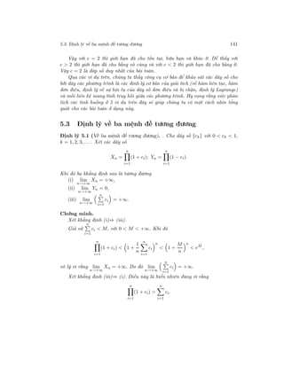 5.3. Định lý về ba mệnh đề tương đương 141
Vậy với c = 2 thì giới hạn đã cho tồn tại, hữu hạn và khác 0. Dễ thấy với
c > 2 thì giới hạn đã cho bằng vô cùng và với c < 2 thì giới hạn đã cho bằng 0.
Vậy c = 2 là đáp số duy nhất của bài toán.
Qua các ví dụ trên, chúng ta thấy công cụ cơ bản để khảo sát các dãy số cho
bởi dãy các phương trình là các định lý cơ bản của giải tích (về hàm liên tục, hàm
đơn điệu, định lý về sự hội tụ của dãy số đơn điệu và bị chặn, định lý Lagrange)
và mối liên hệ mang tính truy hồi giữa các phương trình. Hy vọng rằng việc phân
tích các tình huống ở 5 ví dụ trên đây sẽ giúp chúng ta có một cách nhìn tổng
quát cho các bài toán ở dạng này.
5.3 Định lý về ba mệnh đề tương đương
Định lý 5.1 (Về ba mệnh đề tương đương). . Cho dãy số {ck} với 0 < ck < 1,
k = 1, 2, 3, . . .. Xét các dãy số
Xn =
n
i=1
(1 + ci); Yn =
n
i=1
(1 − ci).
Khi đó ba khẳng định sau là tương đương
(i) lim
n→+∞
Xn = +∞,
(ii) lim
n→+∞
Yn = 0,
(iii) lim
n→+∞
n
i=1
ci = +∞.
Chứng minh.
Xét khẳng định (i)⇒ (iii).
Giả sử
n
i=1
ci < M, với 0 < M < +∞. Khi đó
n
i=1
(1 + ci) < 1 +
1
n
n
i=1
ci
n
< 1 +
M
n
n
< eM
,
vô lý vì rằng lim
n→+∞
Xn = +∞. Do đó lim
n→+∞
n
i=1
ci = +∞.
Xét khẳng định (iii)⇒ (i). Điều này là hiển nhiên đúng vì rằng
n
i=1
(1 + ci) >
n
i=1
ci.
 