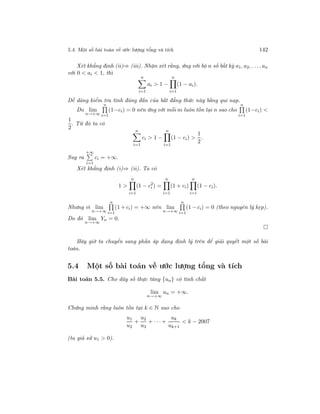 5.4. Một số bài toán về ước lượng tổng và tích 142
Xét khẳng định (ii)⇒ (iii). Nhận xét rằng, ứng với bộ n số bất kỳ a1, a2, . . ., an
với 0 < ai < 1, thì
n
i=1
ai > 1 −
n
i=1
(1 − ai).
Dễ dàng kiểm tra tính đúng đắn của bất đẳng thức này bằng qui nạp.
Do lim
n→+∞
n
i=1
(1−ci) = 0 nên ứng với mỗi m luôn tồn tại n sao cho
n
i=1
(1−ci) <
1
2
. Từ đó ta có
n
i=1
ci > 1 −
n
i=1
(1 − ci) >
1
2
.
Suy ra
+∞
i=1
ci = +∞.
Xét khẳng định (i)⇒ (ii). Ta có
1 >
n
i=1
(1 − c2
i ) =
n
i=1
(1 + ci)
n
i=1
(1 − ci).
Nhưng vì lim
n→+∞
n
i=1
(1 + ci) = +∞ nên lim
n→+∞
n
i=1
(1 − ci) = 0 (theo nguyên lý kẹp).
Do đó lim
n→+∞
Yn = 0.
Bây giờ ta chuyển sang phần áp dụng định lý trên để giải quyết một số bài
toán.
5.4 Một số bài toán về ước lượng tổng và tích
Bài toán 5.5. Cho dãy số thực tăng {un} có tính chất
lim
n→+∞
un = +∞.
Chứng minh rằng luôn tồn tại k ∈ N sao cho
u1
u2
+
u2
u3
+ · · · +
uk
uk+1
< k − 2007
(ta giả sử u1 > 0).
 