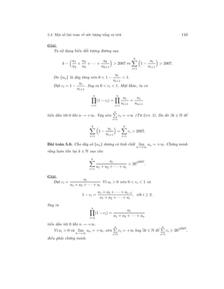 5.4. Một số bài toán về ước lượng tổng và tích 143
Giải.
Ta sử dụng biến đổi tương đương sau
k −
u1
u2
+
u2
u3
+ · · · +
uk
uk+1
> 2007 ⇔
k
i=1
1 −
ui
ui+1
> 2007.
Do {un} là dãy tăng nên 0 < 1 −
ui
ui+1
< 1.
Đặt ci = 1 −
ui
ui+1
. Suy ra 0 < ci < 1. Mặt khác, ta có
n
i=1
(1 − ci) =
n
i=1
ui
ui+1
=
u1
un+1
tiến dần tới 0 khi n → +∞. Vậy nên
n
i=1
ci = +∞ (Từ 2)⇒ 3). Do đó ∃k ∈ N để
k
i=1
1 −
ui
ui+1
=
k
i=1
ci > 2007.
Bài toán 5.6. Cho dãy số {an} dương có tính chất lim
n→+∞
an = +∞. Chứng minh
rằng luôn tồn tại k ∈ N sao cho
k
i=1
ai
a1 + a2 + · · · + ai
> 2632007
.
Giải.
Đặt ci =
ai
a1 + a2 + · · · + ai
Vì ai > 0 nên 0 < ci < 1 và
1 − ci =
a1 + a2 + · · · + ai−1
a1 + a2 + · · · + ai
, với i ≥ 2.
Suy ra
n
i=2
(1 − ci) =
a1
a1 + a2 + · · · + an
tiến dần tới 0 khi n → +∞.
Vì ai > 0 và lim
n→+∞
an = +∞, nên
n
i=1
ci = +∞ hay ∃k ∈ N để
n
i=1
ci > 2632007
,
điều phải chứng minh.
 