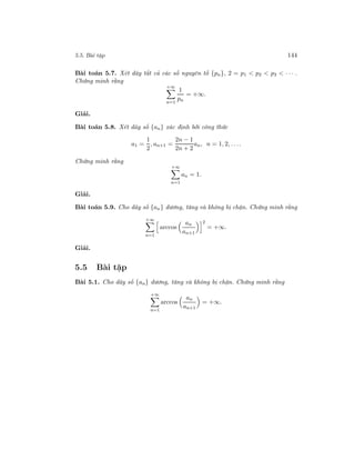 5.5. Bài tập 144
Bài toán 5.7. Xét dãy tất cả các số nguyên tố {pn}, 2 = p1 < p2 < p3 < · · · .
Chứng minh rằng
+∞
n=1
1
pn
= +∞.
Giải.
Bài toán 5.8. Xét dãy số {an} xác định bởi công thức
a1 =
1
2
, an+1 =
2n − 1
2n + 2
an, n = 1, 2, . . ..
Chứng minh rằng
+∞
n=1
an = 1.
Giải.
Bài toán 5.9. Cho dãy số {an} dương, tăng và không bị chặn. Chứng minh rằng
+∞
n=1
arccos
an
an+1
2
= +∞.
Giải.
5.5 Bài tập
Bài 5.1. Cho dãy số {an} dương, tăng và không bị chặn. Chứng minh rằng
+∞
n=1
arccos
an
an+1
= +∞.
 