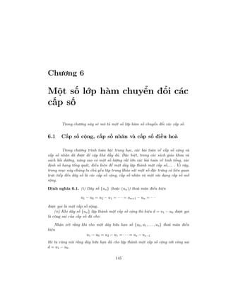 Chương 6
Một số lớp hàm chuyển đổi các
cấp số
Trong chương này sẽ mô tả một số lớp hàm số chuyển đổi các cấp số.
6.1 Cấp số cộng, cấp số nhân và cấp số điều hoà
Trong chương trình toán bậc trung học, các bài toán về cấp số cộng và
cấp số nhân đã được đề cập khá đầy đủ. Đặc biệt, trong các sách giáo khoa và
sách bồi dưỡng, nâng cao có một số lượng rất lớn các bài toán về tính tổng, xác
định số hạng tổng quát, điều kiện để một dãy lập thành một cấp số,... . Vì vậy,
trong mục này chúng ta chủ yếu tập trung khảo sát một số đặc trưng có liên quan
trực tiếp đến dãy số là các cấp số cộng, cấp số nhân và một vài dạng cấp số mở
rộng.
Định nghĩa 6.1. (i) Dãy số {un} (hoặc (un)) thoả mãn điều kiện
u1 − u0 = u2 − u1 = · · · = un+1 − un = · · ·
được gọi là một cấp số cộng.
(ii) Khi dãy số {un} lập thành một cấp số cộng thì hiệu d = u1 − u0 được gọi
là công sai của cấp số đã cho.
Nhận xét rằng khi cho một dãy hữu hạn số {u0, u1, . . ., us} thoả mãn điều
kiện
u1 − u0 = u2 − u1 = · · · = us − us−1
thì ta cũng nói rằng dãy hữu hạn đã cho lập thành một cấp số cộng với công sai
d = u1 − u0.
145
 