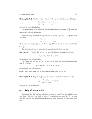 6.2. Dãy số tuần hoàn 146
Định nghĩa 6.2. (i) Dãy số {un} (un = 0 với mọi n ∈ N) thoả mãn điều kiện
u1
u0
=
u2
u1
= · · · =
un+1
un
= · · ·
được gọi là một cấp số nhân.
(ii) Khi dãy số {un} lập thành một cấp số nhân thì thương q =
u1
u0
được gọi
là công bội của cấp số đã cho.
Nhận xét rằng khi cho một dãy hữu hạn số khác 0 : {u0, u1, . . ., us} thoả mãn
điều kiện
u1
u0
=
u2
u1
= · · · =
us
us−1
thì ta cũng nói rằng dãy hữu hạn đã cho lập thành một cấp số nhân với công bội
p =
u1
u0
.
Ta luôn có mối liên hệ giữa cấp số cộng và cấp số nhân sau đây.
Bài toán 6.1. (i) Nếu dãy số {un} là một cấp số cộng thì dãy số {vn} với
vn = aun
, ∀n ∈ N, a > 0
sẽ lập thành một cấp số nhân.
(ii) Ngược lại, nếu dãy số {un} là một cấp số nhân với các số hạng dương thì
dãy số {vn} với
vn = loga un, ∀n, ∈ N, 0 < a = 1
sẽ lập thành một cấp số cộng.
Giải Chứng minh được suy ra trực tiếp từ Định nghĩa 6.1 và 6.2
Định nghĩa 6.3. Dãy số {un} (un = 0 với mọi n ∈ N) thoả mãn điều kiện
un =
2un−1un+1
un−1 + un+1
, ∀n ∈ N∗
được gọi là cấp số điều hoà.
6.2 Dãy số tuần hoàn
Tương tự như đối với hàm số thông thường, ta có thể coi dãy số {xn} như
một hàm f(n) = xn xác định trên tập N và nhận giá trị trong R. Ta chỉ quan
tâm đến hai loại dãy tuần hoàn cơ bản là tuần hoàn cộng tính và tuần hoàn nhân
tính.
 