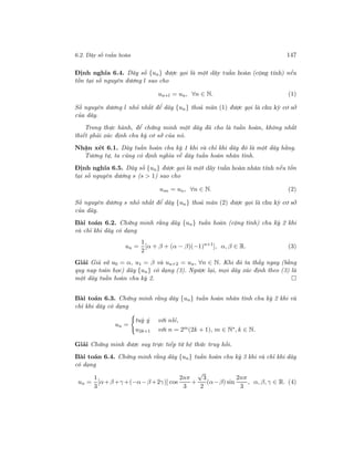 6.2. Dãy số tuần hoàn 147
Định nghĩa 6.4. Dãy số {un} được gọi là một dãy tuần hoàn (cộng tính) nếu
tồn tại số nguyên dương l sao cho
un+l = un, ∀n ∈ N. (1)
Số nguyên dương l nhỏ nhất để dãy {un} thoả mãn (1) được gọi là chu kỳ cơ sở
của dãy.
Trong thực hành, để chứng minh một dãy đã cho là tuần hoàn, không nhất
thiết phải xác định chu kỳ cơ sở của nó.
Nhận xét 6.1. Dãy tuần hoàn chu kỳ 1 khi và chỉ khi dãy đó là một dãy hằng.
Tương tự, ta cũng có định nghĩa về dãy tuần hoàn nhân tính.
Định nghĩa 6.5. Dãy số {un} được gọi là một dãy tuần hoàn nhân tính nếu tồn
tại số nguyên dương s (s > 1) sao cho
usn = un, ∀n ∈ N. (2)
Số nguyên dương s nhỏ nhất để dãy {un} thoả mãn (2) được gọi là chu kỳ cơ sở
của dãy.
Bài toán 6.2. Chứng minh rằng dãy {un} tuần hoàn (cộng tính) chu kỳ 2 khi
và chỉ khi dãy có dạng
un =
1
2
[α + β + (α − β)(−1)n+1
], α, β ∈ R. (3)
Giải Giả sử u0 = α, u1 = β và un+2 = un, ∀n ∈ N. Khi đó ta thấy ngay (bằng
quy nạp toán học) dãy {un} có dạng (3). Ngược lại, mọi dãy xác định theo (3) là
một dãy tuần hoàn chu kỳ 2.
Bài toán 6.3. Chứng minh rằng dãy {un} tuần hoàn nhân tính chu kỳ 2 khi và
chỉ khi dãy có dạng
un =
tuỳ ý với nlẻ,
u2k+1 với n = 2m(2k + 1), m ∈ N∗, k ∈ N.
Giải Chứng minh được suy trực tiếp từ hệ thức truy hồi.
Bài toán 6.4. Chứng minh rằng dãy {un} tuần hoàn chu kỳ 3 khi và chỉ khi dãy
có dạng
un =
1
3
[α+β +γ +(−α−β +2γ)] cos
2nπ
3
+
√
3
2
(α−β) sin
2nπ
3
, α, β, γ ∈ R. (4)
 