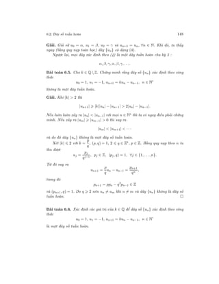 6.2. Dãy số tuần hoàn 148
Giải. Giả sử u0 = α, u1 = β, u2 = γ và un+3 = un, ∀n ∈ N. Khi đó, ta thấy
ngay (bằng quy nạp toán học) dãy {un} có dạng (4).
Ngược lại, mọi dãy xác định theo (4) là một dãy tuần hoàn chu kỳ 3 :
α, β, γ, α, β, γ, . . ..
Bài toán 6.5. Cho k ∈ Q  Z. Chứng minh rằng dãy số {un} xác định theo công
thức
u0 = 1, u1 = −1, un+1 = kun − un−1, n ∈ N∗
không là một dãy tuần hoàn.
Giải. Khi |k| > 2 thì
|un+1| |k||un| − |un−1| > 2|un| − |un−1|.
Nếu luôn luôn xảy ra |un| < |un−1| với mọi n ∈ N∗ thì ta có ngay điều phải chứng
minh. Nếu xảy ra |um| |um−1| > 0 thì suy ra
|um| < |um+1| < · · ·
và do đó dãy {un} không là một dãy số tuần hoàn.
Xét |k| 2 với k =
p
q
, (p, q) = 1, 2 q ∈ Z∗
, p ∈ Z. Bằng quy nạp theo n ta
thu được
uj =
pj
qj−1
, pj ∈ Z, (pj, q) = 1, ∀j ∈ {1, . . ., n}.
Từ đó suy ra
un+1 =
p
q
un − un−1 =
pn+1
qn
,
trong đó
pn+1 = ppn − q2
pn−1 ∈ Z
và (pn+1, q) = 1. Do q 2 nên un = um khi n = m và dãy {un} không là dãy số
tuần hoàn.
Bài toán 6.6. Xác định các giá trị của k ∈ Q để dãy số {un} xác định theo công
thức
u0 = 1, u1 = −1, un+1 = kun − un−1, n ∈ N∗
là một dãy số tuần hoàn.
 