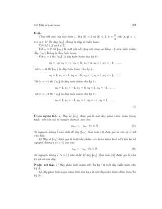 6.2. Dãy số tuần hoàn 149
Giải.
Theo kết quả của Bài toán 4, khi |k| > 2 và |k| 2, k =
p
q
với (p, q) = 1,
2 q ∈ Z∗ thì dãy {un} không là dãy số tuần hoàn.
Xét |k| 2 và k ∈ Z.
Với k = 2 thì {un} là một cấp số cộng với công sai bằng −2 nên hiển nhiên
dãy {un} không là dãy tuần hoàn.
Với k = 1 thì {un} là dãy tuần hoàn chu kỳ 6 :
u2 = −2, u3 = −1, u4 = 1, u5 = 2, u6 = 1, u7 = −1, . . ..
Với k = 0 thì {un} là dãy tuần hoàn chu kỳ 4 :
u0 = 1, u1 = −1, u2 = −1, u3 = 1, u4 = 1, u5 = −1, . . ..
Với k = −1 thì {un} là dãy tuần hoàn chu kỳ 3 :
u0 = 1, u1 = −1, u2 = 0, u3 = 1, u4 = −1, . . ..
Với k = −2 thì {un} là dãy tuần hoàn chu kỳ 2 :
u0 = 1, u1 = −1, u2 = 1, u3 = −1, u4 = 1, . . ..
Định nghĩa 6.6. a) Dãy số {un} được gọi là một dãy phản tuần hoàn (cộng
tính) nếu tồn tại số nguyên dương l sao cho
un+l = −un, ∀n ∈ N. (5)
Số nguyên dương l nhỏ nhất để dãy {un} thoả mãn (5) được gọi là chu kỳ cơ sở
của dãy.
b) Dãy số {vn} được gọi là một dãy phản tuần hoàn nhân tính nếu tồn tại số
nguyên dương s (s > 1) sao cho
vsn = −vn, ∀n ∈ N. (6)
Số nguyên dương s (s > 1) nhỏ nhất để dãy {vn} thoả mãn (6) được gọi là chu
kỳ cơ sở của dãy.
Nhận xét 6.2. a) Dãy phản tuần hoàn với chu kỳ l là một dãy tuần hoàn chu
kỳ 2l.
b) Dãy phản tuần hoàn nhân tính chu kỳ s là một dãy tuần hoàn nhân tính chu
kỳ 2s.
 