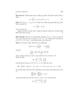 6.2. Dãy số tuần hoàn 150
Bài toán 6.7. Chứng minh rằng mọi dãy {un} phản tuần hoàn chu kỳ r đều có
dạng
un =
1
2
(vn − vn+r) với vn+2r = vn. (7)
Giải. Giả sử un+r = −un, ∀n ∈ N. Khi đó, ta thấy ngay rằng dãy {un} tuần
hoàn chu kỳ 2r và
un =
1
2
(un − un+r),
tức là có dạng (7).
Ngược lại, kiểm tra trực tiếp, ta thấy mọi dãy xác định theo (7) đều là dãy
phản tuần hoàn chu kỳ r.
Bài toán 6.8. Cho f(x) là một đa thức với deg f = k ≥ 1, f(x) ∈ Z ứng với
mọi x ∈ Z. Ký hiệu r(k) = min{2s
| s ∈ N∗
, 2s
> k}. Chứng minh rằng dãy số
{(−1)f(k)
} (k = 1, 2, . . .) là dãy tuần hoàn với chu kỳ r(k).
Giải. Ta có k!f(x) ∈ Z[x]. Biểu diễn f(x) dưới dạng
f(x) = a0 + a1
x
1
+ · · · + ak
x
k
,
trong đó
x
k
=
x(x − 1) · · ·(x − k + 1)
k!
.
Ta cần chứng minh f(x + r(k)) − f(x) chia hết cho 2 với mọi x ∈ Z.
Nhận xét rằng
Mi =
x + 2s
i
−
x
i
chia hết cho 2 với mọi i ∈ N∗
, 2s
≥ i, x ∈ Z. Thật vậy, ta có
Mi =
1
i!
(2s
+ x)(2s
+ x − 1) . . .(2s
+ x − i + 1) − x(x − 1) . . .(x − i + 1) .
Tử số hiển nhiên chia hết cho 2s. Mặt khác, số mũ của 2 trong khai triển của i!
là
∞
j=1
i
2j
<
∞
j=1
i
2j
= i ≤ 2s
,
nên Mi chia hết cho 2 với mọi i ∈ N∗
, i ≤ 2s
, x ∈ Z. Từ đó suy ra
Ti =
x + r(k)
i
−
x
i
 