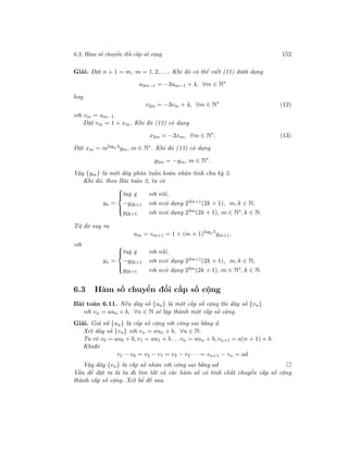 6.3. Hàm số chuyển đổi cấp số cộng 152
Giải. Đặt n + 1 = m, m = 1, 2, . . .. Khi đó có thể viết (11) dưới dạng
u2m−1 = −3um−1 + 4, ∀m ∈ N∗
hay
v2m = −3vm + 4, ∀m ∈ N∗
(12)
với vm = um−1.
Đặt vm = 1 + xm. Khi đó (12) có dạng
x2m = −3xm, ∀m ∈ N∗
. (13)
Đặt xm = mlog2 3ym, m ∈ N∗. Khi đó (13) có dạng
y2m = −ym, m ∈ N∗
.
Vậy {ym} là một dãy phản tuần hoàn nhân tính chu kỳ 2.
Khi đó, theo Bài toán 2, ta có
yn =



tuỳ ý với nlẻ,
−y2k+1 với ncó dạng 22m+1
(2k + 1), m, k ∈ N,
y2k+1 với ncó dạng 22m(2k + 1), m ∈ N∗, k ∈ N.
Từ đó suy ra
um = vm+1 = 1 + (m + 1)log2 3
ym+1,
với
yn =



tuỳ ý với nlẻ,
−y2k+1 với ncó dạng 22m+1(2k + 1), m, k ∈ N,
y2k+1 với ncó dạng 22m(2k + 1), m ∈ N∗, k ∈ N.
6.3 Hàm số chuyển đổi cấp số cộng
Bài toán 6.11. Nếu dãy số {un} là một cấp số cộng thì dãy số {vn}
với vn = aun + b, ∀n ∈ N sẽ lập thành một cấp số cộng.
Giải. Giả sử {un} là cấp số cộng với công sai bằng d.
Xét dãy số {vn} với vn = aun + b, ∀n ∈ N.
Ta có v0 = au0 + b, v1 = au1 + b . . .vn = aun + b, vn+1 = a(n + 1) + b.
Khiđó
v1 − v0 = v2 − v1 = v3 − v2 · · · = vn+1 − vn = ad
Vậy dãy {vn} là cấp số nhân với công sai bằng ad
Vấn đề đặt ra là ta đi tìm tất cả các hàm số có tính chất chuyển cấp số cộng
thành cấp số cộng. Xét bổ đề sau.
 
