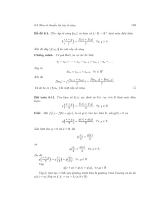6.3. Hàm số chuyển đổi cấp số cộng 153
Bổ đề 6.1. Cho cấp số cộng {an} và hàm số f : R → R+
thoả mãn điều kiện
f
x + y
2
=
f(x) + f(y)
2
, ∀x, y > 0.
Khi đó dãy {f(an)} là một cấp số cộng.
Chứng minh. Từ giả thiết, ta có các hệ thức
a1 − a0 = · · · = an − an−1 = an+1 − an = . . .
Suy ra
2an = an−1 + an+1, ∀n ∈ N∗
Khi đó
f(an) = f(
an−1 + an+1
2
) =
f(an−1) + f(an+1)
2
.
Từ đó ta có {f(an)} là một cấp số cộng.
Bài toán 6.12. Tìm hàm số f(x) xác định và liên tục trên R thoả mãn điều
kiện:
f
x + y
2
=
f(x) + f(y)
2
, ∀x, y ∈ R
Giải. Đặt f(x) − f(0) = g(x), ta có g(x) liên tục trên R, với g(0) = 0 và
g
x + y
2
=
g(x) + g(y)
2
, ∀x, y ∈ R
Lần lượt cho y = 0 và x = 0, thì
g(
x
2
) =
g(x)
2
và
g(
y
2
) =
g(y)
2
, ∀x, y ∈ R.
Do đó
g
x + y
2
= g
x
2
+ g
y
2
, ∀x, y ∈ R
Vậy
g(x + y) = g(x) + g(y), ∀x, y ∈ R
Vìg(x) liên tục trênR,nên phương trình trên là phương trình Cauchy và do đó
g(x) = ax.Suy ra f(x) = ax + b, (a, b ∈ R).
 