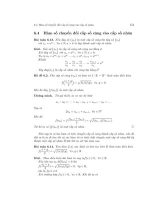 6.4. Hàm số chuyển đổi cấp số cộng vào cấp số nhân 154
6.4 Hàm số chuyển đổi cấp số cộng vào cấp số nhân
Bài toán 6.13. Nếu dãy số {un} là một cấp số cộng thì dãy số {vn}
với vn = aun , ∀n ∈ N, a > 0 sẽ lập thành một cấp số nhân.
Giải. Giả sử {un} là cấp số cộng với công sai bằng d.
Xét dãy số {vn} với vn = aun , ∀n ∈ N, a > 0.
Ta có v0 = au0 , v1 = au1 . . .vn = an, vn+1 = an+1.
Khiđó
v1
v0
=
v2
v1
=
v3
v2
· · · =
vn+1
vn
= ad
Vậy dãy{vn} là cấp số nhân với công bội bằng ad
Bổ đề 6.2. Cho cấp số cộng {an} và hàm số f : R → R+
thoả mãn điều kiện
f
x + y
2
= f(x)f(y), ∀x, y > 0.
Khi đó dãy {f(an)} là một cấp số nhân.
Chứng minh. Từ giả thiết, ta có các hệ thức
a1 − a0 = · · · = an − an−1 = an+1 − an = . . .
Suy ra
2an = an−1 + an+1, ∀n ∈ N∗
Khi đó
f(an) = f(
an−1 + an+1
2
) = f(an−1)f(an+1).
Từ đó ta có {f(an)} là một cấp số nhân.
Như vậy ta có hai hàm số trên chuyển cấp số cộng thành cấp số nhân, vấn đề
đặt ra là ta đi tìm tất cả các hàm số có tính chất chuyển một cấp số cộng bất kỳ
thành một cấp số nhân.Trước hết ta xét bài toán sau.
Bài toán 6.14. Tìm hàm f(x) xác định và liên tục trên R thoả mãn điều kiên
f(
x + y
2
) = f(x)f(y), ∀x, y ∈ R
Giải. Theo điều kiện bài toán ta suy raf(x) 0, ∀x ∈ R.
Nếu tồn tại x0 đểf(x0) = 0 thì
f(
x0 + y
2
) = f(x0)f(y) = 0, ∀y ∈ R,
tức là f(x) ≡ 0
Xét trường hợp f(x) > 0, ∀x ∈ R. Khi đó ta có
 