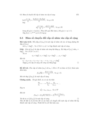 6.5. Hàm số chuyển đổi cấp số nhân vào cấp số cộng 155
ln f(
x + y
2
) =
ln f(x) + ln f(y)
2
, ∀x, y ∈ R
hay
g
x + y
2
=
g(x) + g(y)
2
, ∀x, y ∈ R
trong đó g(x) = ln f(x). Theo kết quả Bài toán 4 thì g(x) = ax + b.
Vậy f(x) = eax+b
, a, b ∈ R tuỳ ý.
6.5 Hàm số chuyển đổi cấp số nhân vào cấp số cộng
Bài toán 6.15. Nếu dãy số {un} là một cấp số nhân với các số hạng dương thì
dãy số {vn}
với vn = logun
a , ∀n ∈ N, 0 < a = 1 sẽ lập thành một cấp số cộng.
Giải. Giả sử {un} là cấp số nhân với công bội bằng q. Xét dãy số {vn} vớivn =
logun
a , ∀n ∈ N, 0 < a = 1.
Ta có
v0 = logu0
a , v1 = logu1
a , v2 = logu2
a . . ., vn = logun
a
Khi đó
v1 − v0 = v2 − v1 = v3 − v2 · · · = vn − vn−1 = logd
a
Vậy{vn} là cấp số cộng với công sai bằng logd
a
Bổ đề 6.3. Cho cấp số nhân {an} với an > 0∀n ∈ N và hàm số f(x) thoả mãn
điều kiện
f(
√
xy) =
f(x) + f(y
2
, ∀x, y > 0.
Khi đó dãy {f(an)} là một cấp số cộng.
Chứng minh. Từ giả thiết, ta có các hệ thức
a0
a1
= · · · =
an−1
an
=
an
an+1
= . . .
Suy ra
a2
n = an−1an+1, ∀n ∈ N∗
Khi đó
f(an) = f(
√
an−1an+1) = f(
an−1 + an+1
2
).
Từ đó ta có {f(an)} là một cấp số cộng.
Vấn đề đặt ra ta đi tìm tất cả các hàm số chuyển đổi một cấp số nhân bất kỳ
thành một cấp số cộng. Trước hết ta xét bài toán sau.
 