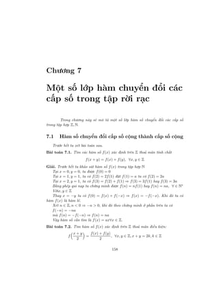 Chương 7
Một số lớp hàm chuyển đổi các
cấp số trong tập rời rạc
Trong chương này sẽ mô tả một số lớp hàm số chuyển đổi các cấp số
trong tập hợp Z, N.
7.1 Hàm số chuyển đổi cấp số cộng thành cấp số cộng
Trước hết ta xét bài toán sau.
Bài toán 7.1. Tìm các hàm số f(x) xác định trên Z thoả mãn tính chất
f(x + y) = f(x) + f(y), ∀x, y ∈ Z
Giải. Trước hết ta khảo sát hàm số f(x) trong tập hợp N
Tại x = 0, y = 0, ta được f(0) = 0
Tại x = 1, y = 1, ta có f(2) = 2f(1) đặt f(1) = a ta có f(2) = 2a
Tại x = 2, y = 1, ta có f(3) = f(2) + f(1) ⇒ f(3) = 3f(1) hay f(3) = 3a
Bằng phép qui nạp ta chứng minh được f(n) = nf(1) hay f(n) = na, ∀ ∈ N∗
Vớix, y ∈ Z
Thay x = −y ta có f(0) = f(x) + f(−x) ⇒ f(x) = −f(−x). Khi đó ta có
hàm f(x) là hàm lẻ.
Xét n ∈ Z, n < 0 ⇒ −n > 0, khi đó theo chứng minh ở phần trên ta có
f(−n) = −na
mà f(n) = −f(−n) ⇒ f(n) = na
Vậy hàm số cần tìm là f(x) = ax∀x ∈ Z.
Bài toán 7.2. Tìm hàm số f(x) xác định trên Z thoả mãn điều kiện:
f
x + y
2
=
f(x) + f(y)
2
, ∀x, y ∈ Z, x + y = 2k, k ∈ Z
158
 