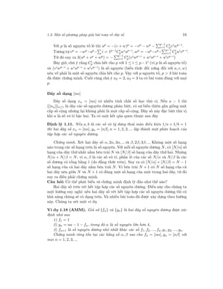 1.3. Một số phương pháp giải bài toán về dãy số 16
Với p là số nguyên tố lẻ thì up
= −(v + w)p
= −vp
− wp
−
p−1
i=1 Ci
pvi
wp−i
.
Tương tự vp
= −wp
−up
− i = 1p−1
Ci
pwi
up−i
, wp
= −up
−vp
− p−1
i=1 Ci
pui
vp−i
.
Từ đó suy ra 3(up + vp + wp) = − p−1
i=1 Ci
p(viwp−i + wiup−i + uivp−i)
Bây giờ, chú ý rằng Ci
p chia hết cho p với 1 ≤ i ≤ p − 1i (vì p là số nguyên tố)
và (viwp−i + wiup−i + uivp−i) là số nguyên (biểu thức đối xứng đối với u, v, w)
nên vế phải là một số nguyên chia hết cho p. Vậy với p nguyên tố, p > 3 bài toán
đã được chứng minh. Cuối cùng chú ý u2 = 2, u3 = 3 ta có bài toán đúng với mọi
p.
Dãy số dạng [nα]
Dãy số dạng xn = [nα] có nhiều tính chất số học thú vị. Nếu a > 1 thì
{[nα]}n≥1 là dãy các số nguyên dương phân biệt, có sự biến thiên gần giống một
cấp số cộng nhưng lại không phải là một cấp số cộng. Dãy số này đặc biệt thú vị
khi a là số vô tỉ bậc hai. Ta có một kết qủa quen thuộc sau đây
Định lý 1.11. Nếu a, b là các số vô tỷ dưng thoả mãn điều kiện 1/a + 1/b = 1
thì hai dãy số xn = [nα], yn = [nβ], n = 1, 2, 3, ... lập thành một phân hoạch của
tập hợp các số nguyên dương.
Chứng minh. Xét hai dãy số α, 2α, 3α, ...và β, 2β, 3β, ... Không một số hạng
nào trong các số hạng trên là số nguyên. Với mỗi số nguyên dương N, có [N/α] số
hạng của dãy thứ nhất nằm bên trái N và [N/β] số hạng của dãy thứ hai. Nhưng
N/α + N/β = N, vì α, β là các số vô tỉ, phần lẻ của các số N/α và N/β là các
số dương có tổng bằng 1 (do đẳng thức trên). Suy ra có [N/α] + [N/β] = N − 1
số hạng của cả hai dãy nằm bên trái N. Vì bên trái N + 1 có N số hạng của cả
hai dãy nên giữa N và N + 1 có đúng một số hạng của một trong hai dãy, từ đó
suy ra điều phải chứng minh.
Câu hỏi: Có thể phát biểu và chứng minh định lý đảo như thế nào?
Hai dãy số trên vét hết tập hợp các số nguyên dương. Điều này cho chúng ta
một hướng suy nghĩ: nếu hai dãy số vét hết tập hợp các số nguyên dương thì có
khả năng chúng sẽ có dạng trên. Và nhiều bài toán đã được xây dựng theo hướng
này. Chúng ta xét một ví dụ
Ví dụ 1.18 (AMM). Giả sử {fn} và {gn} là hai dãy số nguyên dương được xác
định như sau
1) f1 = 1
2) gn = na − 1 − fn, trong đó a là số nguyên lớn hơn 4,
3) fn+1 là số nguyên dương nhỏ nhất khác các số f1, f2, ..., fn, g1, g2, ..., gn.
Chứng minh rông tồn tại các hằng số α, β sao cho fn = [nα], gn = [nβ] với
mọi n = 1, 2, 3, ...
 