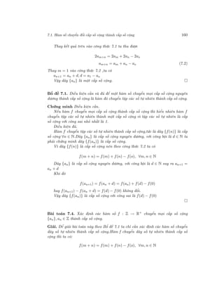 7.1. Hàm số chuyển đổi cấp số cộng thành cấp số cộng 160
Thay kết quả trên vào công thức 7.1 ta thu được
2am+n = 2am + 2an − 2ao
am+n = am + an − ao (7.2)
Thay m = 1 vào công thức 7.2 ,ta có
an+1 = an + d, d = a1 − ao
Vậy dãy {an} là một cấp số cộng.
Bổ đề 7.1. Điều kiện cần và đủ để một hàm số chuyển mọi cấp số cộng nguyên
dương thành cấp số cộng là hàm đó chuyển tập các số tự nhiên thành cấp số cộng.
Chứng minh Điều kiện cần.
Nếu hàm f chuyển mọi cấp số cộng thành cấp số cộng thì hiển nhiên hàm f
chuyển tập các số tự nhiên thành một cấp số cộng vì tập các số tự nhiên là cấp
số cộng với công sai nhỏ nhất là 1.
Điều kiện đủ.
Hàm f chuyển tập các số tự nhiên thành cấp số cộng,tức là dãy {f(n)} là cấp
số cộng ∀n ∈ N.Dãy {an} là cấp số cộng nguyên dương, với công bội là d ∈ N ta
phải chứng minh dãy {f(an)} là cấp số cộng.
Vì dãy {f(n)} là cấp số cộng nên theo công thức 7.2 ta có
f(m + n) = f(m) + f(n) − f(o), ∀m, n ∈ N
Dãy {an} là cấp số cộng nguyên dương, với công bội là d ∈ N suy ra an+1 =
an + d
Khi đó
f(an+1) = f(an + d) = f(an) + f(d) − f(0)
hay f(an+1) − f(an + d) = f(d) − f(0) không đổi.
Vậy dãy {f(an)} là cấp số cộng với công sai là f(d) − f(0)
Bài toán 7.4. Xác định các hàm số f : Z → R+
chuyển mọi cấp số cộng
{an}, an ∈ Z thành cấp số cộng.
Giải. Để giải bài toán này theo Bổ đề 7.1 ta chỉ cần xác định các hàm số chuyển
dãy số tự nhiên thành cấp số cộng.Hàm f chuyển dãy số tự nhiên thành cấp số
cộng thì ta có:
f(m + n) = f(m) + f(n) − f(o), ∀m, n ∈ N
 