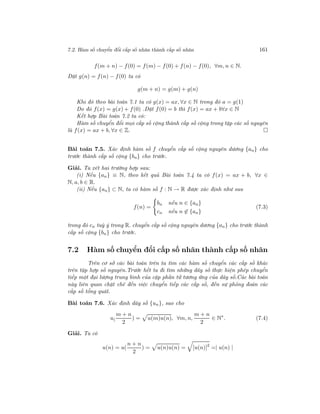 7.2. Hàm số chuyển đổi cấp số nhân thành cấp số nhân 161
f(m + n) − f(0) = f(m) − f(0) + f(n) − f(0), ∀m, n ∈ N.
Đặt g(n) = f(n) − f(0) ta có
g(m + n) = g(m) + g(n)
Khi đó theo bài toán 7.1 ta có g(x) = ax, ∀x ∈ N trong đó a = g(1)
Do đó f(x) = g(x) + f(0) .Đặt f(0) = b thì f(x) = ax + b∀x ∈ N
Kết hợp Bài toán 7.2 ta có:
Hàm số chuyển đổi mọi cấp số cộng thành cấp số cộng trong tập các số nguyên
là f(x) = ax + b, ∀x ∈ Z.
Bài toán 7.5. Xác định hàm số f chuyển cấp số cộng nguyên dương {an} cho
trước thành cấp số cộng {bn} cho trước.
Giải. Ta xét hai trường hợp sau:
(i) Nếu {an} ≡ N, theo kết quả Bài toán 7.4 ta có f(x) = ax + b, ∀x ∈
N, a, b ∈ R.
(ii) Nếu {an} ⊂ N, ta có hàm số f : N → R được xác định như sau
f(n) =
bn nếu n ∈ {an}
cn nếu n ∈ {an}
(7.3)
trong đó cn tuỳ ý trong R. chuyển cấp số cộng nguyên dương {an} cho trước thành
cấp số cộng {bn} cho trước.
7.2 Hàm số chuyển đổi cấp số nhân thành cấp số nhân
Trên cơ sở các bài toán trên ta tìm các hàm số chuyển các cấp số khác
trên tập hợp số nguyên.Trước hết ta đi tìm những dãy số thực hiện phép chuyển
tiếp một đại lượng trung bình của cặp phần tử tương ứng của dãy số.Các bài toán
này liên quan chặt chẽ đến việc chuyển tiếp các cấp số, đến sự phỏng đoán các
cấp số tổng quát.
Bài toán 7.6. Xác định dãy số {un}, sao cho
u(
m + n
2
) = u(m)u(n), ∀m, n,
m + n
2
∈ N∗
. (7.4)
Giải. Ta có
u(n) = u(
n + n
2
) = u(n)u(n) = [u(n)]2
=| u(n) |
 