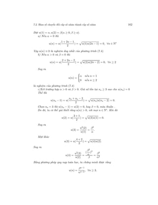7.2. Hàm số chuyển đổi cấp số nhân thành cấp số nhân 162
Đặt u(1) = α, u(2) = β(α ≥ 0, β ≥ o).
a) Nếu α = 0 thì
u(n) = u(
1 + 2n − 1
2
) = u(1)u(2n − 1) = 0, ∀n ∈ N∗
Vậy u(n) ≡ 0 là nghiệm duy nhất của phương trình (7.4)
b) Nếu α > 0 và β = 0 thì
u(n) = u(
2 + 2n − 2
2
) = u(2)u(2n − 2) = 0, ∀n ≥ 2
Suy ra
u(n) =
α nếu n = 1
0 nếu n ≥ 2
là nghiệm của phương trình (7.4)
c)Xét trường hợp α > 0 và β > 0. Giả sử tồn tại no ≥ 3 sao cho u(no) = 0
Thế thì
u(no − 1) = u(
no + no − 2
2
) = u(no)u(no − 2) = 0.
Chọn no = 3 thì u(no − 1) = u(2) = 0, hay β = 0, mâu thuẫn .
Do đó, ta có thể giả thiết rằng u(n) > 0, với mọi n ∈ N∗
. Khi đó
u(2) = u(
3 + 1
2
) = u(3)u(1) = 0.
Suy ra
u(3) =
u2(2)
u(1)
=
β2
α
.
Mặt khác
u(3) = u(
4 + 2
2
) = u(4)u(2).
Suy ra
u(4) =
u2(3)
u(2)
=
(
β2
α
)2
β
=
β3
α2
Bằng phương pháp quy nạp toán học, ta chứng minh được rằng
u(n) =
βn−1
αn−2
, ∀n ≥ 3.
 