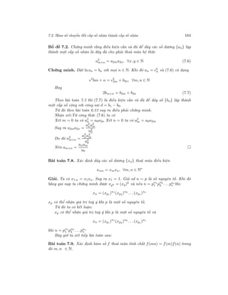 7.2. Hàm số chuyển đổi cấp số nhân thành cấp số nhân 164
Bổ đề 7.2. Chứng minh rằng điều kiện cần và đủ để dãy các số dương {an} lập
thành một cấp số nhân là dãy đã cho phải thoả mãn hệ thức
a2
m+n = a2ma2n, ∀x, y ∈ N (7.6)
Chứng minh. Đặt ln an = bn với mọi n ∈ N. Khi đó an = eb
n và (7.6) có dạng
e2
bm + n = eb
2m + b2n, ∀m, n ∈ N
Hay
2bm+n = b2m + b2n (7.7)
Theo bài toán 7.3 thì (7.7) là điều kiện cần và đủ để dãy số {bn} lập thành
một cấp số cộng với công sai d = b1 − b0.
Từ đó theo bài toán 6.13 suy ra điều phải chứng minh.
Nhận xét:Từ công thức (7.6) ta có
Xét m = 0 ta có a2
n = a0a2n Xét n = 0 ta có a2
m = a0a2m
Suy ra a2ma2n =
a2
na2
m
a2
0
Do đó a2
m+n =
a2
na2
m
a2
0
Nên am+n =
anam
a0
Bài toán 7.8. Xác định dãy các số dương {xn} thoả mãn điều kiện
xmn = xmxn, ∀m, n ∈ N∗
Giải. Ta có x1.n = x1xn. Suy ra x1 = 1. Giả sử n = p là số nguyên tố. Khi đó
bằng qui nạp ta chứng minh được xpk = (xp)k
và nếu n = pα1
1 pα2
2 . . .pαs
s thì:
xn = (xp1 )α1
(xp2 )α2
. . .(xps)αs
xp có thể nhận giá trị tuỳ ý khi p là một số nguyên tố.
Từ đó ta có kết luận:
xp có thể nhận giá trị tuỳ ý khi p là một số nguyên tố và
xn = (xp1 )α1
(xp2 )α2
. . .(xps)αs
khi n = pα1
1 pα2
2 . . .pαs
s
Bây giờ ta xét tiếp bài toán sau:
Bài toán 7.9. Xác định hàm số f thoả mãn tính chất f(mn) = f(m)f(n) trong
đó m, n ∈ N.
 