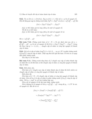 7.2. Hàm số chuyển đổi cấp số nhân thành cấp số nhân 165
Giải. Ta có f(1.n) = f(1)f(n). Suy ra f(1) = 1. Giả sử n = p là số nguyên tố.
Khi đó bằng qui nạp ta chứng minh được f(pk) = f(p)k và nếu n = pα1
1 pα2
2 . . .pαs
s thì:
f(n) = f(p1)α1
f(p2)α2
. . .f(ps)αs
f(p) có thể nhận giá trị tuỳ ý khi p là một số nguyên tố.
Từ đó ta có kết luận:
f(p) có thể nhận giá trị tuỳ ý khi p là một số nguyên tố và
f(n) = f(p1)α1
f(p2)α2
. . .f(ps)αs
khi n = pα1
1 pα2
2 . . .pαs
s
Bài toán 7.10. Chứng minh hàm số f : N → R xác định như sau với n =
pα1
1 pα2
2 . . .pαs
s , pi là các số nguyên tố thì f(n) = f(p1)α1 f(p2)α2 . . .f(ps)αs
trong
đó f(pi) tuỳ ý, i = 1, 2, 3, . . . chuyển cấp số nhân có công bội nguyên tố thành
cấp số nhân.
Giải. Giả sử có cấp số nhân {n0qk}, k = 0; 1; 2 . . ., n0; q ∈ N∗ ta phải chứng minh
{f(n0qk
)} cũng là cấp số nhân. Thật vậy theo kết qủa bài toán 7.9 trên ta có ngay
điều phải chứng minh.
Sau đây ta xét bài toán
Bài toán 7.11. Chứng minh rằng hàm số f chuyển mọi cấp số nhân thành cấp
số nhân khi và chỉ khi hàm số đó chuyển cấp số nhân có công bội nguyên tố thành
cấp số nhân.
Giải. Điều kiện cần.
Nếu hàm số f chuyển mọi cấp số nhân thành cấp số nhân thì hiển nhiên nó
chuyển cấp số nhân có công bội nguyên tố thành cấp số nhân.
Điều kiện đủ.
Nếu hàm số f : N → R chuyển cấp số nhân có công bội nguyên tố thành cấp
số nhân. Giả sử {un} là cấp số nhân ta phải chứng minh {f(un)} cũng là cấp số
nhân. Với un = u0qn ta xét hai trường hợp sau:
Nếu q là số nguyên tố thì bài toán được chứng minh.
Nếu q không là số nguyên tố thì q = pα1
1 pα2
2 . . .pαs
s trong đó pi, i ∈ N∗
là các
số nguyên tố. Khi đó ta có
f(un) = f(u0qn
) = f(u0(pα1
1 pα2
2 . . .pαs
s )n
)
= f(u0(p1)α1.n
(p2)α2.n
. . .(ps)αs.n
)
= f(u0)fα1.n
(p1)
fα2.n
(p2)
. . .fαs.n
(ps)
 