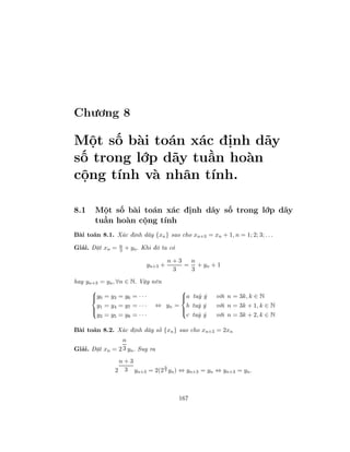 Chương 8
Một số bài toán xác định dãy
số trong lớp dãy tuần hoàn
cộng tính và nhân tính.
8.1 Một số bài toán xác định dãy số trong lớp dãy
tuần hoàn cộng tính
Bài toán 8.1. Xác định dãy {xn} sao cho xn+3 = xn + 1, n = 1; 2; 3; . . .
Giải. Đặt xn = n
3 + yn. Khi đó ta có
yn+3 +
n + 3
3
=
n
3
+ yn + 1
hay yn+3 = yn, ∀n ∈ N. Vậy nên



y0 = y3 = y6 = · · ·
y1 = y4 = y7 = · · ·
y2 = y5 = y8 = · · ·
⇔ yn =



a tuỳ ý với n = 3k, k ∈ N
b tuỳ ý với n = 3k + 1, k ∈ N
c tuỳ ý với n = 3k + 2, k ∈ N
Bài toán 8.2. Xác định dãy số {xn} sao cho xn+3 = 2xn
Giải. Đặt xn = 2
n
3 yn. Suy ra
2
n + 3
3 yn+3 = 2(2
n
3 yn) ⇔ yn+3 = yn ⇔ yn+3 = yn.
167
 