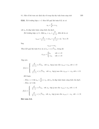 8.1. Một số bài toán xác định dãy số trong lớp dãy tuần hoàn cộng tính 169
Giải. Xét trường hợp c = 1 theo kết quả bài toán 8.3, ta có
un =
d
b
n + vn
với vn là dãy tuần hoàn cộng tính chu kỳ b.
Xét trường hợp c = 1. Đặt un = vn +
d
1 − c
. Khi đó ta có
vn+b +
d
1 − c
= c(vn +
d
1 − c
) + d, ∀n ∈ N
hay
vn+b = cvn.
Theo kết quả bài toán 8.4, ta có vn = | c |
n
b xn, trong đó
xn+b =
xn với c > 0
−xn với c < 0
Vậy nên
f(x) =



d
1 − c
+ c
n
b xn, với xn tuỳ ý sao cho xn+b = xn, với c > 0
d
1 − c
+ | c |
n
b xn, với xn tuỳ ý sao cho xn+b = −xn, với c < 0
Kết luận:
- Nếu c = 1 thì un =
d
b
n + vn với vn là dãy tuần hoàn cộng tính chu kỳ b.
- Nếu c = 1 thì
f(x) =



d
1 − c
+ c
n
b xn, với xn tuỳ ý sao cho xn+b = xn, với c > 0
d
1 − c
+ | c |
n
b xn, với xn tuỳ ý sao cho xn+b = −xn với c < 0
Bài toán 8.6.
 