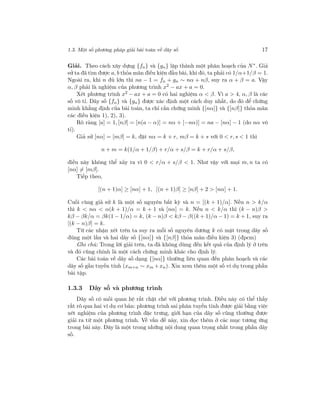1.3. Một số phương pháp giải bài toán về dãy số 17
Giải. Theo cách xây dựng {fn} và {gn} lập thành một phân hoạch của N∗
. Giả
sử ta đã tìm được a, b thỏa mãn điều kiện đầu bài, khi đó, ta phải có 1/α+1/β = 1.
Ngoài ra, khi n đủ lớn thì na − 1 = fn + gn ∼ nα + nβ, suy ra α + β = a. Vậy
α, β phải là nghiệm của phương trình x2
− ax + a = 0.
Xét phương trình x2 − ax + a = 0 có hai nghiệm α < β. Vì a > 4, α, β là các
số vô tỉ. Dãy số {fn} và {gn} được xác định một cách duy nhất, do đó để chứng
minh khẳng định của bài toán, ta chỉ cần chứng minh {[nα]} và {[nβ]} thỏa mãn
các điều kiện 1), 2), 3).
Rõ ràng [a] = 1, [nβ] = [n(a − α)] = nα + [−nα)] = na − [nα] − 1 (do nα vô
tỉ).
Giả sử [nα] = [mβ] = k, đặt nα = k + r, mβ = k + s với 0 < r, s < 1 thì
n + m = k(1/α + 1/β) + r/α + s/β = k + r/α + s/β,
điều này không thể xảy ra vì 0 < r/α + s/β < 1. Như vậy với mọi m, n ta có
[nα] = [mβ].
Tiếp theo,
[(n + 1)α] ≥ [nα] + 1, [(n + 1)β] ≥ [nβ] + 2 > [nα] + 1.
Cuối cùng giả sử k là một số nguyên bất kỳ và n = [(k + 1)/α]. Nếu n > k/α
thì k < nα < α(k + 1)/α = k + 1 và [nα] = k. Nếu n < k/α thì (k − n)β >
kβ − βk/α = βk(1 − 1/α) = k, (k − n)β < kβ − β((k + 1)/α − 1) = k + 1, suy ra
[(k − n)β] = k.
Từ các nhận xét trên ta suy ra mỗi số nguyên dương k có mặt trong dãy số
đúng một lần và hai dãy số {[nα]} và {[nβ]} thỏa mãn điều kiện 3) (đpcm)
Ghi chú: Trong lời giải trên, ta đã không dùng đến kết quả của định lý ở trên
và đó cũng chính là một cách chứng minh khác cho định lý.
Các bài toán về dãy số dạng {[nα]} thường liên quan đến phân hoạch và các
dãy số gần tuyến tính (xm+n ∼ xm +xn). Xin xem thêm một số ví dụ trong phần
bài tập.
1.3.3 Dãy số và phương trình
Dãy số có mối quan hệ rất chặt chẽ với phương trình. Điều này có thể thấy
rất rõ qua hai ví dụ cơ bản: phương trình sai phân tuyến tính được giải bằng việc
xét nghiệm của phương trình đặc trưng, giới hạn của dãy số cũng thường được
giải ra từ một phương trình. Về vấn đề này, xin đọc thêm ở các mục tương ứng
trong bài này. Đây là một trong những nội dung quan trọng nhất trong phần dãy
số.
 