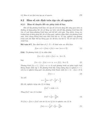 8.2. Hàm số xác định trên tập các số nguyên 170
8.2 Hàm số xác định trên tập các số nguyên
8.2.1 Hàm số chuyển đổi các phép tính số học
Khi xét lớp phương trình hàm với cặp chỉ số tự do dạng đối xứng quen biết, ta
thường sử dụng phép thế chỉ số bằng các biến mới để đưa phương trình hàm đã
cho về một dạng phương trình hàm mới đã biết cách giải. Tuy nhiên, trong các
trường hợp sử dụng phép thế chỉ số tổng quát, nghiệm nhận được của phương trình
mới, nhìn chung không thoả mãn điều kiện bài ra. Vì vậy, nghiệm của phương
trình mới cần được thử lại thông qua các dữ liệu của bài ra. Ta xét một số ví dụ
minh hoạ.
Bài toán 8.7. Xác định hàm số f : Z → R thoả mãn các điều kiện
f(m + n) = f(m) + f(n) + mn (m, n ∈ Z). (1)
Giải. Từ phương trình (1) ta nhận được
f(n + 1) = f(1) + f(n) + n, ∀n ∈ Z,
hay
f(n + 1) − f(n) = a + n, a = f(1), ∀n ∈ Z. (2)
Phương trình f(n + 1) − f(n) = a + n là một phương trình sai phân tuyến tính
không thuần nhất cấp 1. Do phương trình đặc trưng tương ứng có nghiệm λ = 1,
nên ta có nghiệm tổng quát của phương trình thuần nhất f(n + 1) − f(n) = 0 là
ˆf(n) = c (3)
Ta viết
n =
1
2
(n + 1)2
−
1
2
n2
−
1
2
.
Khi đó, nghiệm riêng của (2) có dạng
f(n)∗
= n(dn + e).
Thay f(n)∗ vào (2) ta được
f(n)∗
= a −
1
2
n. (4)
Vì f(n) = ˆf(n) + f(n)∗
nên từ (3) và (4) ta có nghiệm của (2) là
f(n) = c +
1
2
n2
+ a −
1
2
n. (5)
 