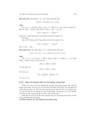 8.2. Hàm số xác định trên tập các số nguyên 172
Bài toán 8.9. Xác định f : Z → R+
thoả mãn điều kiện
f(mn) = f(m)f(n) (m, n ∈ Z).
Giải.
Ta có x1.n = f(1)f(n). Suy ra f(1) = 1. Giả sử n = p là một số nguyên tố.
Khi đó f(pk) = (f(p))k (quy nạp) và nếu n = pα1
1 . . .pαs
s thì
f(n) = (f(p1))α1
· · ·(f(ps))αs
.
Vậy f(p) có thể nhận giá trị tuỳ ý khi p là một số nguyên tố.
Kết luận:
f(p) có thể nhận giá trị tuỳ ý khi p là một số nguyên tố và
f(n) = (f(p1))α1
· · ·(f(ps))αs
khi n = pα1
1 . . .tpαs
s .
Bài toán 8.10. Xác định dãy f : Z → R thoả mãn điều kiện
F(m + n) + f(n − m) = f(3n) (m, n ∈ Z, n ≥ m).
Giải.
Cho m = 0, ta có 2f(n) = f(3n). Suy ra f(0) = 0. Đặt m = n ta được
f(2n) = f(3n). Suy ra, một mặt thì
f(4n) = f(6n) = f(9n)
và mặt khác thì
f(4n) + f(2n) = f(9n).
Từ đó suy ra
f(n) =
1
2
f(3n) =
1
2
f(2n) = 0
với mọi n ∈ Z.
8.2.2 Hàm số chuyển tiếp các đại lượng trung bình
Trong mục này, ta đi tìm những hàm số thực hiện phép chuyển tiếp một đại
lượng trung bình của cặp chỉ số sang một đại lượng trung bình của cặp phần tử
tương ứng của hàm số. Các bài toán này liên quan chặt chẽ đến việc chuyển tiếp
các cấp số; đến sự mô phỏng các cấp số tổng quát, chẳng hạn, ta có thể chuyển
một cấp số cộng sang một cấp số nhân, cấp số điều hoà,...
Dưới đây ta xét một số bài toán chuyển tiếp các đại lượng trung bình cơ bản
trong chương trình phổ thông.
1) Phép chuyển các đại lượng trung bình cộng
 