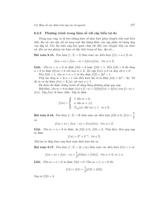 8.2. Hàm số xác định trên tập các số nguyên 177
8.2.3 Phương trình trong hàm số với cặp biến tự do
Trong mục này, ta đi tìm những hàm số thực hiện phép chuyển tiếp một biểu
thức đại số của cặp chỉ số sang một đại lượng khác của cặp phần tử tương ứng
của dãy số. Các bài toán này liên quan chặt chẽ đến việc chuyển tiếp các hàm
số; đến sự mô phỏng các hàm số đặc biệt trong số học, đại số,...
Bài toán 8.15. Tìm hàm f : Z → Z thỏa mãn các điều kiện f(1) = a ∈ Z và
f(m + n) + f(m − n) = 2f(m)f(n), ∀m, n ∈ Z.
Giải. Cho m = n = 0 ta được f(0) = 0 hoặc f(0) = 1. Nếu f(0) = 0 thì thay
n = 0 ta được 2f(m) = 0 với mọi m ∈ Z. Do vậy f(m) ≡ 0 và ứng với a = 0.
Nếu f(0) = 1, cho m = n = 1 ta thu được f(2) = 2a2 − 1.
Tiếp tục thay m = 2; n = 1 vào điều kiện bài ra ta được f(3) = 4a3 − 3a. Từ
đó ta có dự đoán f(n) = Tn(a) với mọi n ≥ 1.
Dự đoán đó được chứng minh dễ dàng bằng phương pháp quy nạp.
Mặt khác, cho m = 0 ta được f(n)+f(−n) = 2f(0)f(n) = 2f(n) nên f(−n) =
f(n). Vậy f(n) là hàm chẵn. Vậy ta được
f(m) =



1 khi m = 0,
a khi m = ±1,
T|m|(a) khi |m| ≥ 1, m ∈ Z.
Bài toán 8.16. Tìm hàm f : Z → R thỏa mãn các điều kiện f(0) = 0, f(1) =
5
2
và
f(m + n) + f(m − n) = f(m)f(n), ∀m, n ∈ Z.
Giải. Cho m = n = 0 ta được, do f(0) = 0, f(0) = 2. Tiếp theo, theo quy nạp
ta được
f(n) = 2n
+ 2−n
, ∀n ∈ Z.
Thử lại ta thấy hàm này thoả mãn điều kiện bài ra.
Bài toán 8.17. Tìm hàm f : Z → [0, +∞) thỏa mãn các điều kiện f(1) = 1 và
f(m + n) + f(m − n) =
1
2
[f(2m) + f(2n)], ∀m, n ∈ Z, m ≥ n.
Giải. Cho m = n = 0 ta được f(0) = 0. Cho m = 1, n = 0 thì
f(1) + f(1) =
1
2
[f(2) + f(0)].
Suy ra f(2) = 4.
 