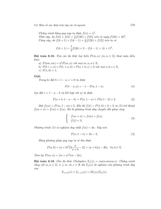 8.2. Hàm số xác định trên tập các số nguyên 178
Chứng minh bằng quy nạp ta được f(n) = n2
.
Thật vậy, do f(k) + f(k) = 1
2[f(2k) + f(0)] nên có ngay f(2k) = 4k2.
Cũng vậy, do f(k + 1) + f(k − 1) = 1
2[f(2k) + f(2)] nên ta có
f(k + 1) =
1
2
f(2k) + 2 − f(k − 1) = (k + 1)2
.
Bài toán 8.18. Tìm các đa thức hai biến P(m, n) (m, n ∈ Z) thoả mãn điều
kiện
a) P(am, an) = a2P(m, n) với mọi m, n, a ∈ Z,
b) P(b + c, a) + P(c + a, b) + P(a + b, c) = 0 với mọi a, b, c ∈ Z,
c) P(1, 0) = 1.
Giải.
Trong b) đặt b = 1 − a; c = 0 ta được
P(1 − a, a) = −1 − P(a, 1 − a). (1)
Lại đặt c = 1 − a − b và kết hợp với a) ta được
P(a + b, 1 − a − b) = P(a, 1 − a) + P(b, 1 − b) + 2. (2)
Đặt f(m) = P(m, 1 − m) + 2. Khi đó f(1) = P(1, 0) + 2 = 3 và (5) trở thành
f(m + n) = f(m) + f(n). Đó là phương trình dãy chuyển đổi phép cộng
f(m + n) = f(m) + f(n),
f(1) = 3.
(3)
Phương trình (3) có nghiệm duy nhất f(n) = 3n. Vậy nên
P(n, 1 − n) = 3n − 2. (4)
Bằng phương pháp quy nạp ta sẽ thu được
P(a, b) = (a + b)2
3
a
a + b
− 2 = (a + b)(a − 2b), ∀a, b ∈ Z.
Tóm lại P(m, n) = (m + n)2(m − 2n).
Bài toán 8.19. Cho đa thức Chebyshev Tn(x) = cos(n arccos x). Chứng minh
rằng với m, n ∈ Z; n ≥ m và x ∈ R thì Tn(x) là nghiệm của phương trình dãy
sau
Tn+m(x) + Tn−m(x) = 2Tn(x)Tm(x).
 