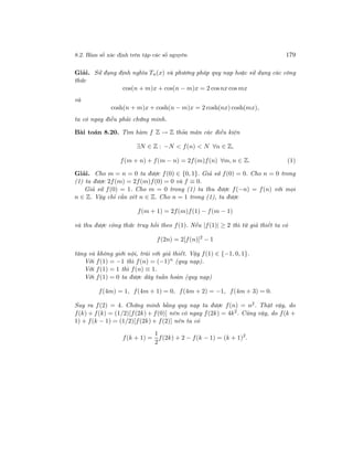 8.2. Hàm số xác định trên tập các số nguyên 179
Giải. Sử đụng định nghĩa Tn(x) và phương pháp quy nạp hoặc sử dụng các công
thức
cos(n + m)x + cos(n − m)x = 2 cosnx cos mx
và
cosh(n + m)x + cosh(n − m)x = 2 cosh(nx) cosh(mx),
ta có ngay điều phải chứng minh.
Bài toán 8.20. Tìm hàm f Z → Z thỏa mãn các điều kiện
∃N ∈ Z : −N < f(n) < N ∀n ∈ Z,
f(m + n) + f(m − n) = 2f(m)f(n) ∀m, n ∈ Z. (1)
Giải. Cho m = n = 0 ta được f(0) ∈ {0, 1}. Giả sử f(0) = 0. Cho n = 0 trong
(1) ta được 2f(m) = 2f(m)f(0) = 0 và f ≡ 0.
Giả sử f(0) = 1. Cho m = 0 trong (1) ta thu được f(−n) = f(n) với mọi
n ∈ Z. Vậy chỉ cần xét n ∈ Z. Cho n = 1 trong (1), ta được
f(m + 1) = 2f(m)f(1) − f(m − 1)
và thu được công thức truy hồi theo f(1). Nếu |f(1)| ≥ 2 thì từ giả thiết ta có
f(2n) = 2[f(n)]2
− 1
tăng và không giới nội, trái với giả thiết. Vậy f(1) ∈ {−1, 0, 1}.
Với f(1) = −1 thì f(n) = (−1)n
(quy nạp).
Với f(1) = 1 thì f(n) ≡ 1.
Với f(1) = 0 ta được dãy tuần hoàn (quy nạp)
f(4m) = 1, f(4m + 1) = 0, f(4m + 2) = −1, f(4m + 3) = 0.
Suy ra f(2) = 4. Chứng minh bằng quy nạp ta được f(n) = n2. Thật vậy, do
f(k) + f(k) = (1/2)[f(2k) + f(0)] nên có ngay f(2k) = 4k2
. Cũng vậy, do f(k +
1) + f(k − 1) = (1/2)[f(2k) + f(2)] nên ta có
f(k + 1) =
1
2
f(2k) + 2 − f(k − 1) = (k + 1)2
.
 