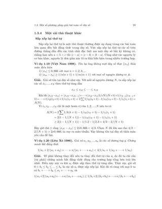 1.3. Một số phương pháp giải bài toán về dãy số 18
1.3.4 Một vài thủ thuật khác
Sắp xếp lại thứ tự
Sắp xếp lại thứ tự là một thủ thuật thường được áp dụng trong các bài toán
liên quan đến bất đẳng thức trong dãy số. Việc sắp xếp lại thứ tự các số trên
đường thẳng dẫn đến các tính chất đặc biệt mà một dãy số bất kỳ không có,
chẳng hạn nếu a < b < c thì |c − a| = |c − b| + |b − a|. Cũng như các nguyên lý
cơ bản khác, nguyên lý đơn giản này tỏ ra khá hữu hiệu trong nhiều trường hợp.
Ví dụ 1.19 (Việt Nam 1998). Tồn tại hay không một dãy số thực {xn} thỏa
mãn điều kiện
1) |xn| ≤ 0, 666 với mọi n = 1, 2, 3, ...
2) |xm − xn| ≥ 1/n(n + 1) + 1/m(m + 1) với mọi số nguyên dương m n.
Giải. Giả sử tồn tại dãy số như vậy. Với mỗi số nguyên dương N, ta sắp xếp lại
các số x1, ..., xN theo thứ tự tăng dần
xi1 ≤ xi2 ≤ · · · ≤ xiN
Khi đó |xiN −xi1| = |xiN −xiN−1|+· · ·+|xi2−xi1|1/iN(iN+1)+1/iN−1(iN−1+
1)+· · ·+1/i2(i2+1)+1/i1(i1+1) = 2 1/ik(ik +1)−1/iN(iN +1)−1/i1(i1+1) =
A(N).
Vì i1, i2, ..., iN chỉ là một hoán vị của 1, 2, ..., N nên ta có
A(N) = 2 1/k(k + 1) − 1/iN(iN + 1) − 1/i1(i1 + 1)
= 2(1 − 1/(N + 1)) − 1/iN (iN + 1) − 1/i1(i1 + 1)
≥ 2(1 − 1/(N + 1)) − 1/1.2 − 1/2.3 = 4/3 − 2/(N + 1)
Bây giờ chú ý rằng |xiN − xi1| ≤ 2x0, 666 < 4/3. Chọn N đủ lớn sao cho 4/3 −
2/(N + 1) > 2x0, 666, ta suy ra mâu thuẫn. Vậy không tồn tại dãy số thỏa mãn
yêu cầu đề bài.
Ví dụ 1.20 (Liên Xô 1986). Giả sử a1, a2, ..., an là các số dương tuỳ ý. Chứng
minh bất đẳng thức
1/a1 + 2/(a1 + a2) + · · · + n/(a1 + · · · + an) < 4(1/a1 + 1/a2 + · · · + 1/an)
Giải. Vế phải không thay đổi nếu ta thay đổi thứ tự của ai do đó ta chỉ cần
(và phải) chứng minh bất đẳng thức đúng cho trường hợp tổng bên trái lớn
nhất. Điều này xảy ra khi ai được sắp theo thứ tự tăng dần. Thật vậy, giả sử
0 < b1 ≤ b2 ≤ ... ≤ bn là các số ai được sắp xếp lại. Khi đó rõ ràng với mọi k ta
có b1 + · · · + bk ≤ a1 + · · · + ak và
1/a1+2/(a1+a2)+· · ·+n/(a1+· · ·+an) ≤ 1/b1+2/(b1+b2)+· · ·+n/(b1+· · ·+bn)
 