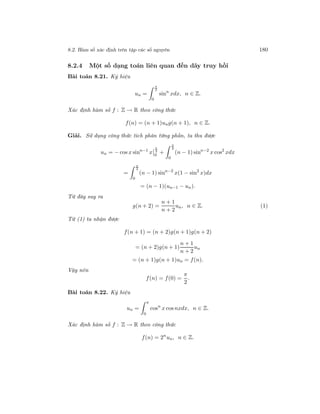 8.2. Hàm số xác định trên tập các số nguyên 180
8.2.4 Một số dạng toán liên quan đến dãy truy hồi
Bài toán 8.21. Ký hiệu
un =
π
2
0
sinn
xdx, n ∈ Z.
Xác định hàm số f : Z → R theo công thức
f(n) = (n + 1)ung(n + 1), n ∈ Z.
Giải. Sử dụng công thức tích phân từng phần, ta thu được
un = − cos x sinn−1
x
π
2
0
+
π
2
0
(n − 1) sinn−2
x cos2
xdx
=
π
2
0
(n − 1) sinn−2
x(1 − sin2
x)dx
= (n − 1)(un−1 − un).
Từ đây suy ra
g(n + 2) =
n + 1
n + 2
un, n ∈ Z. (1)
Từ (1) ta nhận được
f(n + 1) = (n + 2)g(n + 1)g(n + 2)
= (n + 2)g(n + 1)
n + 1
n + 2
un
= (n + 1)g(n + 1)un = f(n).
Vậy nên
f(n) = f(0) =
π
2
.
Bài toán 8.22. Ký hiệu
un =
π
0
cosn
x cos nxdx, n ∈ Z.
Xác định hàm số f : Z → R theo công thức
f(n) = 2n
un, n ∈ Z.
 