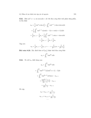 8.2. Hàm số xác định trên tập các số nguyên 181
Giải. Đặt cosn
x = u và cos nxdx = dv thì theo công thức tích phân từng phần,
ta thu được
un =
1
n
cosn
x sin x
π
0
+
π
0
cosn−1
x sin x sin nxdx
=
1
2
π
0
cosn−1
x[cos(n − 1)x + cos(n + 1)x]dx
=
1
2
un−1 −
1
2
un +
1
2
π
0
cosn−1
x sin x + sin nxdx
=
1
2
un−1 −
1
2
un +
1
2
un.
Vậy nên
un =
1
2
un−1 =
1
4
un−2 = · · · =
1
2n−1
u1 =
1
2n−1
π
2
.
Bài toán 8.23. Xác định hàm số {un} được tính theo công thức
un =
π
4
0
tan2n
xdx
Giải. Ta viết un dưới dạng sau
un =
π
4
0
tan2n
xdx
=
π
4
0
tan2n−2
x[(tan2
x + 1) − 1]dx
=
π
4
0
tan2n−2
xd tan x − un−1
=
tan2n−1 x
2n − 1
π
4
0
− un−1
=
1
2n − 1
− un−1.
Do vậy
un + un−1 =
1
2n − 1
,
un−1 + un−2 =
1
2n − 3
,
· · ·
 