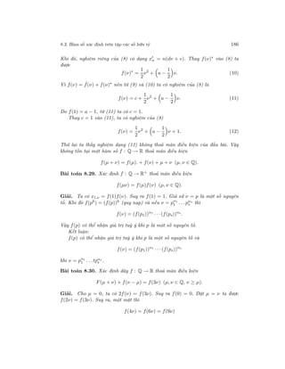 8.3. Hàm số xác định trên tập các số hữu tỷ 186
Khi đó, nghiệm riêng của (8) có dạng xn = n(dν + e). Thay f(ν)∗
vào (8) ta
được
f(ν)∗
=
1
2
ν2
+ a −
1
2
ν. (10)
Vì f(ν) = ˆf(ν) + f(ν)∗ nên từ (9) và (10) ta có nghiệm của (8) là
f(ν) = c +
1
2
ν2
+ a −
1
2
ν. (11)
Do f(1) = a − 1, từ (11) ta có c = 1.
Thay c = 1 vào (11), ta có nghiệm của (8)
f(ν) =
1
2
ν2
+ a −
1
2
ν + 1. (12)
Thử lại ta thấy nghiệm dạng (12) không thoả mãn điều kiện của đầu bài. Vậy
không tồn tại một hàm số f : Q → R thoả mãn điều kiện
f(µ + ν) = f(µ). + f(ν) + µ + ν (µ, ν ∈ Q).
Bài toán 8.29. Xác định f : Q → R+ thoả mãn điều kiện
f(µν) = f(µ)f(ν) (µ, ν ∈ Q).
Giải. Ta có x1.ν = f(1)f(ν). Suy ra f(1) = 1. Giả sử ν = p là một số nguyên
tố. Khi đó f(pk
) = (f(p))k
(quy nạp) và nếu ν = pα1
1 . . .pαs
s thì
f(ν) = (f(p1))α1
· · ·(f(ps))αs
.
Vậy f(p) có thể nhận giá trị tuỳ ý khi p là một số nguyên tố.
Kết luận:
f(p) có thể nhận giá trị tuỳ ý khi p là một số nguyên tố và
f(ν) = (f(p1))α1
· · ·(f(ps))αs
khi ν = pα1
1 . . .tpαs
s .
Bài toán 8.30. Xác định dãy f : Q → R thoả mãn điều kiện
F(µ + ν) + f(ν − µ) = f(3ν) (µ, ν ∈ Q, ν ≥ µ).
Giải. Cho µ = 0, ta có 2f(ν) = f(3ν). Suy ra f(0) = 0. Đặt µ = ν ta được
f(2ν) = f(3ν). Suy ra, một mặt thì
f(4ν) = f(6ν) = f(9ν)
 