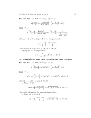 8.3. Hàm số xác định trên tập các số hữu tỷ 188
Bài toán 8.32. Xác định hàm số u(ν) ∈ Q sao cho
u
µ + ν
2
=
2u(µ)u(ν)
u(µ) + u(ν)
µ, ν,
µ + ν
2
∈ Q .
Giải. Ta có
u
µ + ν
2
=
2u(µ)u(ν)
u(µ) + u(ν)
⇔ u
µ + ν
2
=
2
1
u(µ)
+
1
u(ν)
.
Đặt 1
u(ν) = v(ν), thì phương trình đã cho tương đương với
v
µ + ν
2
=
v(µ) + v(ν)
2
.
Theo Bài toán 1, v(ν) = aν + b; a, b ≥ 0, a + b > 0.
Vậy nghiệm của phương trình là
u(ν) =
1
aν + b
; a, b ≥ 0; a + b > 0.
3) Phép chuyển đại lượng trung bình cộng sang trung bìuh nhân
Bài toán 8.33. Xác định hàm số u(ν) sao cho
u
µ + ν
2
= u(µ)u(ν); µ, ν,
µ + ν
2
∈ Q.
Giải. Ta có
u(ν) = u
ν + ν
2
= u(ν)u(ν) = [u(ν)]2 = |u(ν)| ≥ 0.
Đặt u(1) = α, u(2) = β (α ≥ 0, β ≥ 0).
a) Nếu α = 0 thì
u(ν) = u
1 + 2ν − 1
2
= u(1)u(2n − 1) = 0, ∀ν ∈ Q.
Vậy u(ν) ≡ 0 là nghiệm duy nhất của phương trình .
b) Nếu α > 0 và β = 0 thì
u(ν) = u
2 + 2ν − 2
2
= u(2)u(2n − 2) = 0, ∀ν ≥ 2.
 