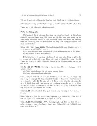 1.3. Một số phương pháp giải bài toán về dãy số 19
Với mọi k, ghép các số hạng của tổng bên phải thành cặp ta có đánh giá sau
(2k−1)/(b1+· · ·+b2k−1)+2k/(b1+· · ·+b2k−1) < (2k−1)/kbk+2k/(k+1)bk < 4/bk
Từ đó suy ra bất đẳng thức cần chứng minh.
Phép thế lượng giác
Nhiều dãy số đại số với công thức phức tạp có thể trở thành các dãy số đơn
giản nhờ phép thế lượng giác. Thủ thuật này đặc biệt hiệu quan trong các bài
toán chứng minh một dãy số là tuần hoàn hay không tuần hoàn. Để áp dụng
được thủ thuật này, điều cần thiết là biết các công thức lượng giác và một chút
nhạy cảm toán học.
Ví dụ 1.21 (Việt Nam, 1990). Cho {xn} là dãy số thỏa mãn điều kiện |x1| < 1,
xn+1 = (−xn + 3 − 3x2
n)/2 (n ≥ 1)
a) x1 phải thỏa mãn điều kiện gì để tất cả các số hạng của dãy số đều dương?
b) Dãy số trên có tuần hoàn không?
Điều kiện |x1| < 1 và dạng của hàm số gợi ngay cho chúng ta phép đặt
x1 = cos ϕ với ϕ thuộc (0, π) khi đó x2 = (− cos ϕ + 3 sin ϕ)/2 = cos(ϕ − 2π/3).
Từ đó suy ra xn+1 = cos(ϕ − 2nπ/3). Từ đây có thể dễ dàng trả lời các câu hỏi
của đề bài.
Ví dụ 1.22 (KVANT). Cho dãy số un xác định bởi: u1 = 2, un+1 = (2 +
un)/(1 − 2un).
a) Chứng minh rằng un = 0 với mọi n nguyên dương
b) Chứng minh dãy không tuần hoàn
Giải. Đặt ϕ = arctan 2, tan = 2. Khi đó nếu un = tan x thì un+1 = tan(ϕ + x),
suy ra un = tan(nϕ). Sử dụng công thức tan 2x = 2 tan x/(1 − tan2 x) suy ra
u2
n = 2un/(1 − u2
n). Từ đây nếu u2
n = 0 thì un = 0. Nếu tồn tại n sao cho
un = 0 thì sử dụng tính chất này, ta suy ra tồn tại s sao cho u2s + 1 = 0 hay
(2 + u2s)/(1 − 2u2s) = 0 hay u2s = −2, 2us/(1 − us2) = −2. Suy ra us vô tỉ. Điều
này vô lý. Phần b) là hệ quả của câu a).
Ví dụ 1.23. Tìm công thức tổng quát tính số hạng của dãy số x0 = a, xn+1 =
2 − x2
n.
Giải. Nếu |a| ≤ 2 thì đặt a = −2 cos ϕ, ta được xn = −2 cos(2nϕ). Nếu |a| > 2,
đặt a = −(a + 1/a) thì ta được xn = −(α2n
+ 1/α2n
).
Ví dụ 1.24 (Thổ Nhĩ Kỳ 1997). Hai dãy {an}, {bn} được xác định bởi a1 =
α, b1 = β, an+1 = αan −βbn, bn+1 = βan +αbn. Có bao nhiêu cặp (a, b) thỏa mãn
a1997 = b1, b1997 = a1?
 
