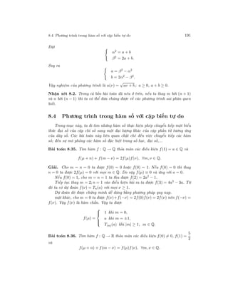 8.4. Phương trình trong hàm số với cặp biến tự do 191
Đặt
α2 = a + b
β2 = 2a + b.
Suy ra
a = β2
− α2
b = 2α2
− β2
.
Vậy nghiệm của phương trình là u(ν) =
√
aν + b ; a ≥ 0, a + b ≥ 0.
Nhận xét 8.2. Trong cả bốn bài toán đã nêu ở trên, nếu ta thay m bởi (n + 1)
và n bởi (n − 1) thì ta có thể đưa chúng được về các phương trình sai phân quen
biết.
8.4 Phương trình trong hàm số với cặp biến tự do
Trong mục này, ta đi tìm những hàm số thực hiện phép chuyển tiếp một biểu
thức đại số của cặp chỉ số sang một đại lượng khác của cặp phần tử tương ứng
của dãy số. Các bài toán này liên quan chặt chẽ đến việc chuyển tiếp các hàm
số; đến sự mô phỏng các hàm số đặc biệt trong số học, đại số,...
Bài toán 8.35. Tìm hàm f : Q → Q thỏa mãn các điều kiện f(1) = a ∈ Q và
f(µ + n) + f(m − ν) = 2f(µ)f(ν), ∀m, ν ∈ Q.
Giải. Cho m = n = 0 ta được f(0) = 0 hoặc f(0) = 1. Nếu f(0) = 0 thì thay
n = 0 ta được 2f(µ) = 0 với mọi m ∈ Q. Do vậy f(µ) ≡ 0 và ứng với a = 0.
Nếu f(0) = 1, cho m = n = 1 ta thu được f(2) = 2a2
− 1.
Tiếp tục thay m = 2; n = 1 vào điều kiện bài ra ta được f(3) = 4a3 − 3a. Từ
đó ta có dự đoán f(ν) = Tn(a) với mọi ν ≥ 1.
Dự đoán đó được chứng minh dễ dàng bằng phương pháp quy nạp.
mặt khác, cho m = 0 ta được f(ν)+f(−ν) = 2f(0)f(ν) = 2f(ν) nên f(−ν) =
f(ν). Vậy f(ν) là hàm chẵn. Vậy ta được
f(µ) =



1 khi m = 0,
a khi m = ±1,
T|m|(a) khi |m| ≥ 1, m ∈ Q.
Bài toán 8.36. Tìm hàm f : Q → R thỏa mãn các điều kiện f(0) = 0, f(1) =
5
2
và
f(µ + n) + f(m − ν) = f(µ)f(ν), ∀m, ν ∈ Q.
 