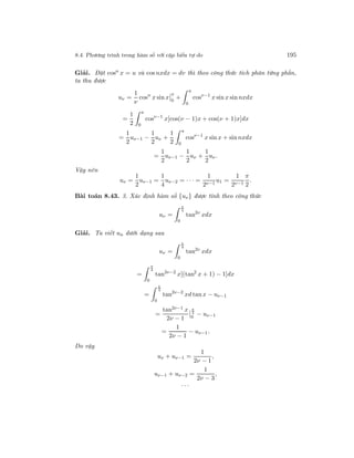 8.4. Phương trình trong hàm số với cặp biến tự do 195
Giải. Đặt cosn
x = u và cos nxdx = dv thì theo công thức tích phân từng phần,
ta thu được
uν =
1
ν
cosn
x sin x
π
0
+
π
0
cosν−1
x sin x sin nxdx
=
1
2
π
0
cosν−1
x[cos(ν − 1)x + cos(ν + 1)x]dx
=
1
2
uν−1 −
1
2
uν +
1
2
π
0
cosν−1
x sin x + sin nxdx
=
1
2
uν−1 −
1
2
uν +
1
2
uν .
Vậy nên
uν =
1
2
uν−1 =
1
4
uν−2 = · · · =
1
2ν−1
u1 =
1
2ν−1
π
2
.
Bài toán 8.43. 3. Xác định hàm số {uν} được tính theo công thức
uν =
π
4
0
tan2ν
xdx
Giải. Ta viết un dưới dạng sau
uν =
π
4
0
tan2ν
xdx
=
π
4
0
tan2ν−2
x[(tan2
x + 1) − 1]dx
=
π
4
0
tan2ν−2
xd tan x − uν−1
=
tan2ν−1 x
2ν − 1
π
4
0
− uν−1
=
1
2ν − 1
− uν−1.
Do vậy
uν + uν−1 =
1
2ν − 1
,
uν−1 + uν−2 =
1
2ν − 3
,
· · ·
 