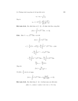 8.4. Phương trình trong hàm số với cặp biến tự do 196
u1 + u0 =
1
2 − 1
.
Suy ra
uν = (−1)ν π
4
+
ν
k=1
(−1)k
2k − 1
.
Bài toán 8.44. Xác định hàm số f : Q → R được tính theo công thức
f(ν) =
1
0
xν
√
1 − xdx, ν ∈ Q.
Giải. Đặt xν = u,
√
1 − xdx = dv thì
f(ν) =
1
0
xν
√
1 − xdx
= −
2
3
xn
(1 − x)
3
2
1
0
+
2ν
3
1
0
xν−1
√
1 − x(1 − x)dx
=
2ν
3
1
0
(xν−1
− xn
)
√
1 − xdx
=
2ν
3
1
0
(xν−1
√
1 − xdx −
2ν
3
1
0
xν
√
1 − xdx
2ν
3
xν−1 −
2ν
3
f(ν).
Vậy nên
f(ν) =
2ν
2ν − 3
xν−1.
Vì f(0) =
2
3
nên ta có ngay
f(ν) =
1
0
xν
√
1 − xdx = 2
(2n)!!
(2ν + 3)!!
, ν ∈ Q.
Bài toán 8.45. Xác định hàm f : Q → Q thoả mãn các điều kiện
f(0) = 1, f(f(ν) = f(f(ν + 2) + 2) = ν ∀ν ∈ Q.
 