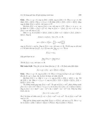 8.5. Sử dụng giới hạn để giải phương trình hàm 199
Giải. Cho x = y = 0, suy ra f(0) = 2f(0, suy ra f(0) = 0. Cho x = y = 1, thì
được f(2) = 2f(1). Cho x = 2, y = 1 thì được f(3) = f(2) + f(1) = 3f(1). Quy
nạp ta được f(n) = nf(1), với mọi n ∈ N∗.
Ký hiệu f(1) = a, suy ra f(n) = na, với mọi n ∈ N∗
. Cho x = n, y = −n
ta được 0 = f(0) = f(n) + f(−n). Suy ra f(n) = −f(n), f(−n) = a(−n), và
f(n) = an với mọi n ∈ Z.
Đặt x = y, ta có f(2x) = 2f(x), f(3x) f(2x + x) = 2f(x) + f(x), f(3x) =
3f(x). Suy ra
f(mx) = mf(x), ∀m ∈ N, x ∈ R.
Từ
an = f(n) = f m −
n
m
= mf
n
m
suy ra f(n/m) = an/m. Suy ra f(x) = ax, với mọi x ∈ Q. Từ đó suy ra với mọi
x ∈ R luôn tồn tại {xn}∞
1 , xn ∈ Q sao cho lim
n→∞
xn = x. Ta có
f(xn) = axn.
Lấy giới hạn ta có
lim
n→∞
f(xn) = lim
n→∞
(axn).
Từ đó f(x) = ax, với mọi x ∈ R.
Bài toán 8.48. Tìm tất cả các hàm liên tục f : R → R thoả mãn điều kiện
f(x + y) + f(x − y) = 2f(x) + 2f(y).
Giải. Cho x = y = 0, suy ra f(0) = 0. Cho x = 0 suy ra f(y) + f(−y) = 2f(y).
Do đó f(−y) = f(y), tức là f(x) là hàm số chẵn trên R.
Ký hiệu f(1) = a. Đặt x = y = 1, suy ra f(2) + f(0) = 4f(1) = 4a. Từ
đó f(2) = 4a. Đặt x = 2, y = 1 suy ra f(3) + f(1) = 2f(2) + 2f(1), f(3) =
2f(2) + f(1) = 9a.
Ta chứng minh quy nạp f(n) = an2
. Ta giả sử f(n) = an2
, phải chứng minh
f(n+1) = a(n+1)2. Cho x = n, y = 1, ta có f(n+1)+f(n−1) = 2f(n)+2f(1).
Suy ra f(n + 1) = 2an2
− a(n − 1)2
+ 2a = a(2n2
− (n − 1)2
+ 2). Tiếp tục khai
triển cho ta
f(n + 1) = a(n + 1)2
.
Do f là hàm số chẵn nên f(−n) = f(n) = an2
= a(−n)2
. Ta có f(n) = an2
với
mọi n ∈ Z.
Bây giờ ta chứng minh công thức f(nx) = n2
f(x), với mọi n ∈ N. Với x = y
ta có f(2x) + f(0) = 2f(x) + 2f(x) = 22f(x). Suy ra f(2x) = 22f(x).
 