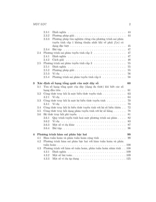 MỤC LỤC 2
2.3.1 Định nghĩa . . . . . . . . . . . . . . . . . . . . . . . . . . . 44
2.3.2 Phương pháp giải . . . . . . . . . . . . . . . . . . . . . . . . 44
2.3.3 Phương pháp tìm nghiệm riêng của phương trình sai phân
tuyến tính cấp 1 không thuần nhất khi vế phải f(n) có
dạng đặc biệt . . . . . . . . . . . . . . . . . . . . . . . . . . 45
2.3.4 Bài tập . . . . . . . . . . . . . . . . . . . . . . . . . . . . . 47
2.4 Phương trình sai phân tuyến tính cấp 2 . . . . . . . . . . . . . . . 47
2.4.1 Định nghĩa . . . . . . . . . . . . . . . . . . . . . . . . . . . 47
2.4.2 Cách giải . . . . . . . . . . . . . . . . . . . . . . . . . . . . 48
2.5 Phương trình sai phân tuyến tính cấp 3 . . . . . . . . . . . . . . . 55
2.5.1 Định nghĩa . . . . . . . . . . . . . . . . . . . . . . . . . . . 55
2.5.2 Phương pháp giải . . . . . . . . . . . . . . . . . . . . . . . . 55
2.5.3 Ví dụ . . . . . . . . . . . . . . . . . . . . . . . . . . . . . . 56
2.5.4 Phương trình sai phân tuyến tính cấp k . . . . . . . . . . . 58
3 Xác định số hạng tổng quát của một dãy số 60
3.1 Tìm số hạng tổng quát của dãy (dạng đa thức) khi biết các số
hạng đầu tiên . . . . . . . . . . . . . . . . . . . . . . . . . . . . . . 61
3.2 Công thức truy hồi là một biểu thức tuyến tính . . . . . . . . . . . 63
3.2.1 Ví dụ . . . . . . . . . . . . . . . . . . . . . . . . . . . . . . 64
3.3 Công thức truy hồi là một hệ biểu thức tuyến tính . . . . . . . . . 70
3.3.1 Ví dụ . . . . . . . . . . . . . . . . . . . . . . . . . . . . . . 70
3.4 Công thức truy hồi là biểu thức tuyến tính với hệ số biến thiên . . 72
3.5 Công thức truy hồi dạng phân tuyến tính với hệ số hằng . . . . . . 78
3.6 Hệ thức truy hồi phi tuyến . . . . . . . . . . . . . . . . . . . . . . 81
3.6.1 Quy trình tuyến tính hoá một phương trình sai phân . . . . 82
3.6.2 Ví dụ . . . . . . . . . . . . . . . . . . . . . . . . . . . . . . 83
3.6.3 Một số ví dụ khác . . . . . . . . . . . . . . . . . . . . . . . 87
3.6.4 Bài tập. . . . . . . . . . . . . . . . . . . . . . . . . . . . . . 96
4 Phương trình hàm sai phân bậc hai 99
4.1 Hàm tuần hoàn và phản tuần hoàn cộng tính . . . . . . . . . . . . 99
4.2 Phương trình hàm sai phân bậc hai với hàm tuần hoàn và phản
tuần hoàn . . . . . . . . . . . . . . . . . . . . . . . . . . . . . . . . 100
4.3 Phương trình với hàm số tuần hoàn, phản tuần hoàn nhân tính . . 108
4.3.1 Định nghĩa . . . . . . . . . . . . . . . . . . . . . . . . . . . 109
4.3.2 Một số bài toán . . . . . . . . . . . . . . . . . . . . . . . . . 109
4.3.3 Một số ví dụ áp dụng . . . . . . . . . . . . . . . . . . . . . 125
 