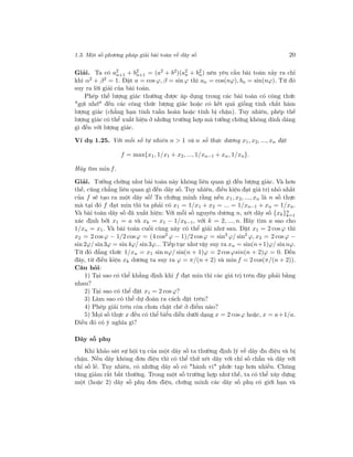 1.3. Một số phương pháp giải bài toán về dãy số 20
Giải. Ta có a2
n+1 + b2
n+1 = (a2
+ b2
)(a2
n + b2
n) nên yêu cầu bài toán xảy ra chỉ
khi α2 + β2 = 1. Đặt a = cos ϕ, β = sin ϕ thì an = cos(nϕ), bn = sin(nϕ). Từ đó
suy ra lời giải của bài toán.
Phép thế lượng giác thường được áp dụng trong các bài toán có công thức
"gợi nhớ" đến các công thức lượng giác hoặc có kết quả giống tính chất hàm
lượng giác (chẳng hạn tính tuần hoàn hoặc tính bị chặn). Tuy nhiên, phép thế
lượng giác có thể xuất hiện ở những trường hợp mà tưởng chừng không dính dáng
gì đến với lượng giác.
Ví dụ 1.25. Với mỗi số tự nhiên n > 1 và n số thực dương x1, x2, ..., xn đặt
f = max{x1, 1/x1 + x2, ..., 1/xn−1 + xn, 1/xn}.
Hãy tìm min f.
Giải. Tưởng chừng như bài toán này không liên quan gì đến lượng giác. Và hơn
thế, cũng chẳng liên quan gì đến dãy số. Tuy nhiên, điều kiện đạt giá trị nhỏ nhất
của f sẽ tạo ra một dãy số! Ta chứng minh rằng nếu x1, x2, ..., xn là n số thực
mà tại đó f đạt min thì ta phải có x1 = 1/x1 + x2 = ... = 1/xn−1 + xn = 1/xn.
Và bài toán dãy số đã xuất hiện: Với mỗi số nguyên dương n, xét dãy số {xk}n
k=1
xác định bởi x1 = a và xk = x1 − 1/xk−1, với k = 2, ..., n. Hãy tìm a sao cho
1/xn = x1. Và bài toán cuối cùng này có thể giải như sau. Đặt x1 = 2 cos ϕ thì
x2 = 2 cosϕ − 1/2 cosϕ = (4 cos2
ϕ − 1)/2 cosϕ = sin3
ϕ/ sin2
ϕ, x3 = 2 cos ϕ −
sin 2ϕ/ sin3ϕ = sin 4ϕ/ sin 3ϕ... Tiếp tục như vậy suy ra xn = sin(n+1)ϕ/ sinnϕ.
Từ đó đẳng thức 1/xn = x1 sin nϕ/ sin(n + 1)ϕ = 2 cosϕsin(n + 2)ϕ = 0. Đến
đây, từ điều kiện xk dương ta suy ra ϕ = π/(n + 2) và min f = 2 cos(π/(n + 2)).
Câu hỏi:
1) Tại sao có thể khẳng định khi f đạt min thì các giá trị trên đây phải bằng
nhau?
2) Tại sao có thể đặt x1 = 2 cos ϕ?
3) Làm sao có thể dự đoán ra cách đặt trên?
4) Phép giải trên còn chưa chặt chẽ ở điểm nào?
5) Mọi số thực x đều có thể biểu diễn dưới dạng x = 2 cos ϕ hoặc, x = a+1/a.
Điều đó có ý nghĩa gì?
Dãy số phụ
Khi khảo sát sự hội tụ của một dãy số ta thường định lý về dãy đn điệu và bị
chặn. Nếu dãy không đơn điệu thì có thể thử xét dãy với chỉ số chẵn và dãy với
chỉ số lẻ. Tuy nhiên, có những dãy số có "hành vi" phức tạp hơn nhiều. Chúng
tăng giảm rất bất thường. Trong một số trường hợp như thế, ta có thể xây dựng
một (hoặc 2) dãy số phụ đơn điệu, chứng minh các dãy số phụ có giới hạn và
 